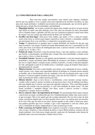 2.2. COMO PREPARAR PARA A ORAÇÃO?

                    Para uma boa oração necessitamos estar atentos para algumas condições
prévias que nos ajudam a viver a oração como uma experiência de encontro com Deus, ou seja,
para uma oração profunda e verdadeira necessitamos de uma preparação, que servirá de apoio e
ajuda para que a oração flua em intimidade e profundidade.
a. Disposição interior: vai-se para a oração não apenas para cumprir um dever ou para encarar
    algo difícil ou inútil, mas para dialogar com o Pai, para um encontro de amor, procurando
    ouvir o Espírito Santo e aprender com Ele; por isso a primeira exigência é entrar num clima
    de oração, com um coração que tenha desejo de Deus e de sua Palavra.
b. Escolher um bom lugar, onde possa rezar melhor, que ajude a viver o clima de oração:
    assim como Jesus se retirava para lugares específicos como o deserto, a montanha, também
    nós precisamos ficar a sós com Deus, e o lugar deve ser propício para isso.
c. Tempo: É indispensável se preparar para a oração definindo um horário do dia que seja
    mais favorável a sua oração, fixando um tempo determinado para isso, e procurando ser fiel
    a Ele, pois Jesus se levantava de madrugada para rezar, e passava mesmo a noite inteira em
    oração ( Lc 6, 12; Mc 1, 35 ).
d. Posição do corpo: Encontrar a uma boa posição física, o que não significa a mais cômoda,
    que facilite a concentração e possibilite que a oração flua com naturalidade, evitando assim
    que se perca o foco e o ritmo da oração.
e. Serenidade Interior: Quando se está agitado emocionalmente e com um coração inquieto e
    perturbado a oração encontrará maior dificuldade de acontecer com fluidez e profundidade,
    por isso se requer dispor o coração na paz, acalmar as paixões, esvaziar-se das preocupações
    da vida, entregando-se pela fé ao Senhor Jesus e clamando a graça do Espírito Santo para o
    apaziguamento do coração.
f. Silêncio Exterior: Em meio a tanto barulho, que muitas vezes independe de nossa vontade,
    sendo externo a nós, requer uma capacidade interior de desligar-se, evitando prestar atenção
    ao barulho, não se incomodando com ele, mudando o foco de sua atenção para o que se está
    disposto a vivenciar naquele momento da oração, como nos diz frei Clodovis : o ruído já não
    mais incomoda por dentro, embora persista por fora.
g. Silêncio Interior: Aqui se deve buscar o recolhimento, como encontro consigo mesmo,
    visando voltar-se para si mesmo, livrando-se do que possa tirar o foco do diálogo com Deus,
    não mais daquilo que é exterior, mas agora das agitações interiores. “Pois como Deus poderá
    preencher seu coração com sua presença, se você está entulhado de tantas coisas”. Só uma
    mente recolhida e tranqüila dialoga com Deus, assim é preciso esvaziar a cabeça,
    tranqüilizar o coração, focar-se em Deus.
h. Dar-se conta do valor e da importância da Oração: Eis um princípio básico para começar
    e perseverar na oração, reconhecendo que isto é fundamental para minha vida, assim como o
    ar que eu respiro. Não se faz aquilo que não se julga importante. Por isso devo antes de tudo
    tomar consciência daquilo que vou fazer quando estou a orar: vou realizar para um encontro
    de fé com o Pai, que me atrai ao seu amor, mesmo quando eu não venho a sentir esse amor,
    mas poderei perceber que isso é verdade; e que o mais importante é: unir-me a Deus, pois
    esta é a finalidade da oração, independente se sinto sua presença ou não.
i. Pedir a presença do Espírito Santo: Esta exigência é peculiar a longa tradição da Igreja,
    uma vez que o Espírito é o doce hóspede da alma e o nosso Mestre Interior, somente sob sua
    moção podemos viver bem nossa oração pessoal, sendo por ele iluminado neste desejo de
    profunda união com nosso Salvador e Senhor Jesus Cristo.



                                                                                              12
 