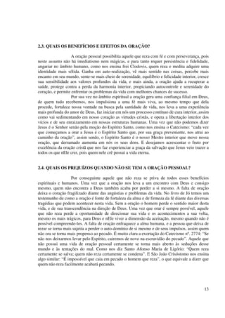2.3. QUAIS OS BENEFÍCIOS E EFEITOS DA ORAÇÃO?

                   A oração pessoal possibilita aquele que reza com fé e com perseverança, pois
neste assunto não há imediatismo nem mágicas, e para tanto requer persistência e fidelidade,
angariar no âmbito humano, como nos ensina frei Clodovis, quem reza e medita adquire uma
identidade mais sólida. Ganha em auto-realização, vê mais sentido nas coisas, percebe mais
encanto em seu mundo, sente-se mais cheio de serenidade, equilíbrio e felicidade interior, cresce
sua sensibilidade aos valores profundos da vida, e mais ainda, a oração ajuda a recuperar a
saúde, protege contra a perda da harmonia interior, propiciando autocontrole e serenidade do
coração, e permite enfrentar os problemas da vida com melhores chances de sucesso.
                   Por sua vez no âmbito espiritual a oração gera uma confiança filial em Deus,
de quem tudo recebemos, nos impulsiona a uma fé mais viva, ao mesmo tempo que dela
procede, fortalece nossa vontade na busca pela santidade de vida, nos leva a uma experiência
mais profunda do amor de Deus, faz iniciar em nós um processo contínuo de cura interior, assim
como vai sedimentando em nosso coração as virtudes cristãs, e opera a libertação interior dos
vícios e de seu enraizamento em nossas estruturas humanas. Uma vez que não podemos dizer
Jesus é o Senhor senão pela moção do Espírito Santo, como nos ensina o Catecismo: “cada vez
que começamos a orar a Jesus é o Espírito Santo que, por sua graça preveniente, nos atrai ao
caminho da oração”, assim sendo, o Espírito Santo é o nosso Mestre interior que move nossa
oração, que derramado aumenta em nós os seus dons. E desejamos acrescentar o fruto por
excelência da oração cristã que nos faz experienciar a graça da salvação que Jesus veio trazer a
todos os que nEle crer, pois quem nele crê possui a vida eterna.


2.4. QUAIS OS PREJUÍZOS QUANDO NÃO SE TEM A ORAÇÃO PESSOAL?

                   Por conseguinte aquele que não reza se priva de todos esses benefícios
espirituais e humanos. Uma vez que a oração nos leva a um encontro com Deus e consigo
mesmo, quem não encontra a Deus também acaba por perder a si mesmo. A falta de oração
deixa o coração fragilizado diante das angústias e problemas da vida. No livro de Jó temos um
testemunho de como a oração é fonte de fortaleza da alma e de firmeza da fé diante das diversas
tragédias que podem acontecer nesta vida. Sem a oração o homem perde o sentido maior desta
vida, e de sua transcendência na direção de Deus. Uma vez que orar é sempre possível, aquele
que não reza perde a oportunidade de direcionar sua vida e os acontecimentos a sua volta,
mesmo os mais trágicos, para Deus e nEle viver a dimensão da aceitação, mesmo quando não é
possível compreende-los. A falta de oração enfraquece a alma humana, e a pessoa que deixa de
rezar se torna mais sujeita a perder o auto-domínio de si mesmo e de seus impulsos, assim quem
não ora se torna mais propenso ao pecado. É muito clara a exortação do Catecismo nº. 2774: “Se
não nos deixarmos levar pelo Espírito, cairemos de novo na escravidão do pecado”. Aquele que
não possui uma vida de oração pessoal certamente se torna mais aberto às seduções desse
mundo e às tentações do mal. Como nos diz Santo Afonso Maria de Ligório: “Quem reza
certamente se salva; quem não reza certamente se condena”. E São João Crisóstomo nos ensina
algo similar: “É impossível que caia em pecado o homem que reza”, o que equivale a dizer que
quem não reza facilmente acabará pecando.




                                                                                              13
 