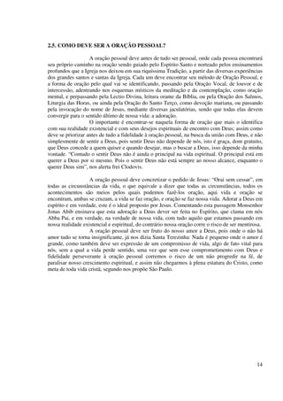 2.5. COMO DEVE SER A ORAÇÃO PESSOAL?

                   A oração pessoal deve antes de tudo ser pessoal, onde cada pessoa encontrará
seu próprio caminho na oração sendo guiado pelo Espírito Santo e norteado pelos ensinamentos
profundos que a Igreja nos deixou em sua riquíssima Tradição, a partir das diversas experiências
dos grandes santos e santas da Igreja. Cada um deve encontrar seu método de Oração Pessoal, e
a forma de oração pelo qual vai se identificando, passando pela Oração Vocal, de louvor e de
intercessão, adentrando nos esquemas místicos da meditação e da contemplação, como oração
mental, e perpassando pela Lectio Divina, leitura orante da Bíblia, ou pela Oração dos Salmos,
Liturgia das Horas, ou ainda pela Oração do Santo Terço, como devoção mariana, ou passando
pela invocação do nome de Jesus, mediante diversas jaculatórias, sendo que todas elas devem
convergir para o sentido último de nossa vida: a adoração.
                   O importante é encontrar-se naquela forma de oração que mais o identifica
com sua realidade existencial e com seus desejos espirituais de encontro com Deus; assim como
deve se priorizar antes de tudo a fidelidade à oração pessoal, na busca da união com Deus, e não
simplesmente de sentir a Deus, pois sentir Deus não depende de nós, isto é graça, dom gratuito,
que Deus concede a quem quiser e quando desejar, mas o buscar a Deus, isso depende da minha
vontade. “Contudo o sentir Deus não é ainda o principal na vida espiritual. O principal está em
querer a Deus por si mesmo. Pois o sentir Deus não está sempre ao nosso alcance, enquanto o
querer Deus sim”, nos alerta frei Clodovis.

                   A oração pessoal deve concretizar o pedido de Jesus: “Orai sem cessar”, em
todas as circunstâncias da vida, o que equivale a dizer que todas as circunstâncias, todos os
acontecimentos são meios pelos quais podemos fazê-los oração, aqui vida e oração se
encontram, ambas se cruzam, a vida se faz oração, e oração se faz nossa vida. Adorar a Deus em
espírito e em verdade, este é o ideal proposto por Jesus. Comentando esta passagem Monsenhor
Jonas Abib ensinava que esta adoração a Deus dever ser feita no Espírito, que clama em nós
Abba Pai, e em verdade, na verdade de nossa vida, com tudo aquilo que estamos passando em
nossa realidade existencial e espiritual, do contrário nossa oração corre o risco de ser mentirosa.
                   A oração pessoal deve ser fruto do nosso amor a Deus, pois onde o não há
amor tudo se torna insignificante, já nos dizia Santa Terezinha: Nada é pequeno onde o amor é
grande, como também deve ser expressão de um compromisso de vida, algo de fato vital para
nós, sem a qual a vida perde sentido, uma vez que sem esse comprometimento com Deus e
fidelidade perseverante à oração pessoal corremos o risco de um não progredir na fé, de
paralisar nosso crescimento espiritual, e assim não chegarmos à plena estatura do Cristo, como
meta de toda vida cristã, segundo nos propõe São Paulo.




                                                                                                14
 