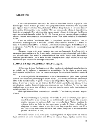 INTRODUÇÃO:



        Cresce cada vez mais na consciência dos cristãos a necessidade de viver na graça de Deus.
Sabemos pela Palavra de Deus, que a única coisa que pode nos afastar do amor de Deus é o pecado,
pois o pecado é desobediência a Deus, afastamento de Deus, desejo humano de ser “como deuses”,
conhecendo e determinando o bem e o mal (Gn 3,5). Mas, a misericórdia infinita de Deus não recua
diante do nosso pecado: Deus não nos rejeita, mesmo quando voltamos às costas para Ele. Como o
pastor que vai atrás da ovelha perdida (Lc 15, 1-7), Deus vai ao nosso encontro, não para condenar,
não para punir ou acertar as contas, mas para salvar e amar. Nisso reside o mistério da misericórdia
divina.
        Como nos ensina o Catecismo (n. 1846), “o Evangelho é a revelação, em Jesus Cristo, da
misericórdia de Deus para com os pecadores”. Desde o anúncio da vinda de Jesus, já se destaca sua
tarefa de reconciliador entre Deus e os homens. Lemos no início do Evangelho de São Mateus o que
o anjo disse a José: “Por-lhe-ás o nome de Jesus, porque Ele salvará o seu povo dos seus pecados”
(Mt 1, 21).
        Queremos propor neste artigo elementos para um aprofundamento da reflexão sobre o
sacramento da reconciliação, a fim de que você e eu possamos nos aproximar ainda mais de Deus
pela vivência desse sinal visível e extraordinário de sua infinita misericórdia. Pautamo-nos,
sobretudo, pela Palavra de Deus e pelo Catecismo da Igreja Católica, cujas referências estão aqui
apresentadas para favorecer seu estudo pessoal do tema.

3.1. O QUE A IGREJA FALA SOBRE A RECONCILIAÇÃO.

        O Catecismo da Igreja Católica é, sem dúvida, a grande referência da palavra da Igreja sobre
as verdades da fé, incluindo o sacramento da reconciliação. Ele faz alusão a outros textos
importantes do magistério da Igreja (os escritos dos papas, documentos do Concílio Vaticano II,
etc).
        A reconciliação deve ser compreendida à luz do ensinamento da Igreja sobre o pecado.
Convido você a dedicar algum tempo para estudar o que o Catecismo nos ensina sobre este tema (n.
1846-1876). A melhor síntese do que é o pecado foi descrita por Santo Agostinho, que escreveu: “O
pecado é amor de si mesmo até ao desprezo de Deus”. Santo Agostinho, sem dúvida, viveu a
experiência do pecado e da misericórdia, como nos relata em suas Confissões. Por isso, ele é aqui
citado diversas vezes, como uma referência pessoal, mas também como o maior representante da
tradição patrística da Igreja.
       Onde o pecado manifestou toda sua força e violência? O Catecismo responde a esta pergunta
dizendo:

           “É precisamente na paixão, em que a misericórdia de Cristo o vai vencer, que o pecado
           manifesta melhor a sua violência e a sua multiplicidade: incredulidade, ódio assassino,
           rejeição e escárnio por parte dos chefes e do povo, cobardia de Pilatos e crueldade dos
           soldados, traição de Judas tão dura para Jesus, negação de Pedro e abandono dos
           discípulos. No entanto, mesmo na hora das trevas e do príncipe deste mundo, o sacrifício
           de Cristo torna-se secretamente a fonte de onde brotará, inesgotável, o perdão dos nossos
           pecados” (Catecismo, n. 1851).

       O Concílio Vaticano II nos ensina que a reconciliação tem um duplo sentido: em primeiro
lugar, refere-se ao nosso reencontro com Deus; em segundo lugar, significa também nossa

                                                                                                 16
 