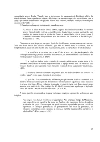 reconciliação com a Igreja: “Aqueles que se aproximam do sacramento da Penitência obtêm da
misericórdia de Deus o perdão da ofensa a Ele feita e, ao mesmo tempo, são reconciliados com a
Igreja, que tinham ferido com o seu pecado, a qual, pela caridade, exemplo e oração, trabalha pela
sua conversão” (LG, 11).
        O Catecismo reforça este ensinamento, quando escreve:

          “O pecado é, antes de mais, ofensa a Deus, ruptura da comunhão com Ele. Ao mesmo
          tempo, é um atentado contra a comunhão com a Igreja. É por isso que a conversão traz
          consigo, ao mesmo tempo, o perdão de Deus e a reconciliação com a Igreja, o que é
          expresso e realizado liturgicamente pelo sacramento da Penitência e Reconciliação”
          (Catecismo, n. 1440).

      Chamamos a atenção para o uso que a Igreja faz de diferentes nomes para esse sacramento.
Cada um deles indica uma direção diferente, que não se opõem nem se excluem, mas se
complementam. Cada um deles mostra uma ênfase distinta, como as várias faces de um diamante:

               1) a penitência acena mais para o sacrifício, a pena, a expiação do pecado; ela
       “consagra um esforço pessoal e eclesial de conversão, de arrependimento e de satisfação do
       cristão pecador” (Catecismo, n. 1423);

              2) a confissão indica mais a atitude de assumir publicamente nossos erros e de
       tomarmos consciência de nossa responsabilidade; a Igreja declara que “a confissão dos
       pecados diante de um sacerdote é um elemento essencial desse sacramento” (Catecismo,
       1424);

              3) chama-se também sacramento do perdão, pois por meio dele Deus nos concede “o
       perdão e a paz”, como reza a fórmula da absolvição;

              4) por fim, é o sacramento da reconciliação que melhor explica a natureza e o
       mistério desse sacramento: por ele, desfazemos o abismo que nos separou de Deus, reatamos
       o nó que nos liga a Deus, voltamos à amizade e à convivência com Deus, como Jesus
       mostrou pela parábola do filho pródigo (Lc 15, 11-32) e cumprimos aquilo que o Apóstolo
       Paulo nos ensina: “Reconciliai-vos com Deus” (2Cor 5,20).

        A Igreja também nos convida a observar os tempos propícios à conversão ao longo do ano
litúrgico:

          “Os tempos e os dias de penitência no decorrer do Ano Litúrgico (tempo da Quaresma,
          cada sexta-feira em memória da morte do Senhor) são momentos fortes da prática
          penitencial da Igreja. Estes tempos são particularmente apropriados para os exercícios
          espirituais, as liturgias penitenciais, as peregrinações em sinal de penitência, as
          privações voluntárias como o jejum e a esmola, a partilha fraterna (obras caritativas e
          missionárias)” (Catecismo, n. 1438).




                                                                                               17
 