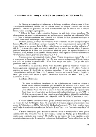 3.2. SEGUNDO A BÍBLIA O QUE DEUS NOS FALA SOBRE A RECONCILIAÇÃO.



        Do Gênesis ao Apocalipse reconhecemos as linhas da história da salvação, onde o Deus-
Amor quer estabelecer os vínculos com sua criatura “feita à sua imagem” e amada com amor de
predileção. Embora não possamos nos deter exaustivamente aqui em analisar toda a tradição
bíblica, vamos acenar para alguns pontos.
        A Palavra de Deus revela a condição humana, na qual todos somos pecadores: “Se
dissermos que não temos pecado, enganamo-nos a nós mesmos, e a verdade não está em nós” (1 Jo
1, 8). Todo o Antigo testamento é uma expressão viva do amor de Deus que quer restabelecer a
Aliança, tantas vezes destruída pela nossa infidelidade.
        Em Jesus, contudo, o coração misericordioso do Pai se derrama em amor e compaixão pelos
homens. Mas, Deus não nos força a aceitar a redenção. Por isso, Jesus nos convida à conversão: “O
tempo chegou ao seu termo, o Reino de Deus está próximo: convertei-vos e acreditai na boa-nova”
(Mc 1,15). A conversão é, pois, uma atitude pessoal que deve nascer do amor a Deus despertado
pelo Seu Amor por nós. É Deus, pois, que com Seu Amor nos ajuda a dar o passo da conversão: a
conversão, assim, também é dom de Deus operado em nós, como expressa o livro das Lamentações
“Convertei-nos, Senhor, e seremos convertidos” (Lm 5, 21).
        Jesus nos ensinou a rezar pedindo perdão a Deus: “Perdoai-nos as nossas ofensas” (Lc 11, 4)
e mostrou que só Deus perdoa os pecados (Mc 2,7). Mas, mostrou também que o Filho do Homem
tem poder de perdoar os pecados (Mc 2,10) e Jesus exerce este poder: “Teus pecados estão
perdoados” (Mc 2,5; Lc 7,48).
        Em virtude de sua autoridade divina, Jesus transmite o poder de perdoar os pecados aos
homens, para que o exerçam em seu nome (Jo 20, 21-23 e Catecismo, n. 1441). Jesus “confiou o
exercício do poder de absolvição ao ministério apostólico. É este que está encarregado do
‘ministério da reconciliação’ (2Cor 5, 18). O apóstolo é enviado ‘em nome de Cristo’ e ‘é o próprio
Deus’ que, através dele, exorta e suplica: ‘Deixai-vos reconciliar com Deus’ (2Cor 5, 20)”
(Catecismo, n. 1442).
        E ainda diz o Catecismo:

           “Ao tornar os Apóstolos participantes do seu próprio poder de perdoar os pecados, o
           Senhor dá-lhes também autoridade para reconciliar os pecadores com a Igreja. Esta
           dimensão eclesial do seu ministério exprime-se, nomeadamente, na palavra solene de
           Cristo a Simão Pedro: ‘Dar-te-ei as chaves do Reino dos céus; tudo o que ligares na terra
           ficará ligado nos céus, e tudo o que desligares na terra ficará desligado nos céus’ (Mt 16,
           19). Este mesmo encargo de ligar e desligar, conferido a Pedro, foi também atribuído ao
           colégio dos Apóstolos unidos à sua cabeça (Mt 18,18; 28, 16-20)” (Catecismo, n. 1444).

        A Palavra de Deus também nos ensina que é o Espírito Santo quem nos convence a respeito
do pecado (Jo 16, 8-9). O Espírito Santo “dá ao coração do homem a graça do arrependimento e da
conversão” (Catecismo, n. 1433 e At 2,36-38). São Paulo afirma, pois: “Vós fostes lavados, fostes
santificados, fostes justificados pelo nome do Senhor Jesus Cristo e pelo Espírito do nosso Deus” (1
Cor 6, 11).
        A Bíblia ainda revela que a Eucaristia também é sinal da misericórdia de Deus que se
derrama sobre nós, pecadores: “Isto é o meu sangue, o sangue da Aliança, que é derramado por
muitos para a remissão dos pecados” (Mt 26,28), são as palavras de Jesus repetidas no rito
eucarístico da consagração. Recordando o ensinamento do Concílio de Trento, o Catecismo nos diz


                                                                                                   18
 