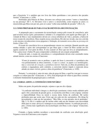 que a Eucaristia “é o antídoto que nos livra das faltas quotidianas e nos preserva dos pecados
mortais” (Catecismo, n. 1436).
       Iluminados pela Palavra de Deus, devemos nos esforçar para sermos “santos e imaculados
na sua presença” (Ef 1, 4). Devemos viver o amor e a misericórdia, como resposta ao amor e à
misericórdia que Deus tem por nós, pois só o amor “cobre uma multidão de pecados” (1Pe 4, 8).

3.3. COMO PREPARAR-SE PARA O SACRAMENTO DA RECONCILIAÇÃO.

        A preparação para o sacramento da reconciliação começa pelo exame de consciência, pelo
qual revemos nossas ações, pensamentos e atitudes e os comparamos com aquilo que Deus quer. A
vontade de Deus e seus mandamentos devem ser a nossa referência de vida e, portanto, a baliza de
nosso exame de consciência. Deus respeita nossa consciência, Ele não nos invade, mas nos convida
a nós mesmos reconhecermos nossa pequenez e limitação, derramando nossa alma na presença do
Senhor (1Sm 1,15).
        O exame de consciência leva ao arrependimento sincero ou contrição. Quando percebo que
minhas atitudes e ações não correspondem ao que Deus quer, o Amor de Deus acende em nós
aquela saudade de viver perto de Deus. É esta saudade de Deus que nos leva ao arrependimento.
Vale a pena rezar o Salmo 50, para compreender a dinâmica de um coração arrependido.
        Acima de tudo, o exame de consciência e o arrependimento devem estar assentados numa
atitude interior, como nos ensina o Catecismo:

           “Como já acontecia com os profetas, o apelo de Jesus à conversão e à penitência não
           visa primariamente as obras exteriores, ‘o saco e a cinza’, os jejuns e as mortificações,
           mas a conversão do coração, a penitência interior: Sem ela, as obras de penitência são
           estéreis e enganadoras; pelo contrário, a conversão interior impele à expressão dessa
           atitude cm sinais visíveis, gestos e obras de penitência” (Catecismo, n. 1430).

       Portanto, “a conversão é, antes de mais, obra da graça de Deus, a qual faz com que os nossos
corações se voltem para Ele” (Catecismo, n. 1431). Esta disposição de voltar-se para Deus constitui
o elemento fundamental da preparação para a confissão.

3.4. A IGREJA ADOTA A CONFISSÃO COMUNITÁRIA?

       Sobre este ponto, de particular atenção, vejamos o que nos diz a Igreja:

           “A confissão individual e íntegra e a absolvição constituem o único modo ordinário pelo
           qual o fiel, consciente de pecado grave, se reconcilia com Deus e com a Igreja: somente
           a impossibilidade física ou moral o escusa desta forma de confissão. Há razões
           profundas para que assim seja. Cristo age em cada um dos sacramentos. Ele dirige-Se
           pessoalmente a cada um dos pecadores: ‘Meu filho, os teus pecados são-te perdoados’
           (Mc 2, 5); Ele é o médico que Se inclina sobre cada um dos doentes com necessidade
           d'Ele para os curar: alivia-os e reintegra-os na comunhão fraterna. A confissão pessoal é,
           pois, a forma mais significativa da reconciliação com Deus e com a Igreja” (Catecismo,
           n. 1484).

      Contudo, a Igreja também reconhece a necessidade da confissão com absolvição geral.
Vejamos o texto do Catecismo a este respeito:



                                                                                                  19
 
