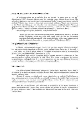 3.7. QUAL A REGULARIDADE DA CONFISSÃO?

        A Igreja nos ensina que a confissão deve ser buscada “ao menos uma vez ao ano”
(Catecismo, n. 1457). Contudo, não devemos nos contentar com o mínimo. Jesus mesmo fala,
referindo-se à pecadora que sentou-se a seus pés na casa de Simão: “A quem muito amou, muito foi
perdoado”. Quanto mais amamos a Deus, mais somos por ele perdoados. Quanto mais recorremos
ao Seu Amor, mais Ele desce a nós e nos faz viver em comunhão com Seu Espírito. Por isso, a
Igreja também afirma que “Sem ser estritamente necessária, a confissão das faltas quotidianas
(pecados veniais) é contudo vivamente recomendada pela Igreja” (Catecismo, n. 1458).
        No caso de pecados graves, no entanto, a Igreja assim ensina:

          “Aquele que tem consciência de haver cometido um pecado mortal, não deve receber a
          sagrada Comunhão, mesmo que tenha uma grande contrição, sem ter previamente
          recebido a absolvição sacramental; a não ser que tenha um motivo grave para comungar
          e não lhe seja possível encontrar-se com um confessor” (Catecismo, n. 1457).

3.8. QUEM PODE SE CONFESSAR?

       Conforme a recomendação da Igreja, “todo o fiel que tenha atingido a idade da discrição,
está obrigado a confessar fielmente os pecados graves, ao menos uma vez ao ano” (Catecismo, n.
1457) e, ainda: “As crianças devem aceder ao sacramento da Penitência antes de receberem pela
primeira vez a Sagrada Comunhão” (Catecismo, n. 1457).
       Há ainda um outro aspecto: a confissão deve ser buscada por aqueles cristãos que, de fato,
querem (e podem) realizar a conversão de vida. Não é lícito buscar o sacramento sem sincero
arrependimento e mudança de vida. Se eu busco o sacramento, mas não quero deixar de viver como
estava vivendo, em estado de pecado, estou abusando da graça de Deus.


3.9. CONCLUSÃO

        Esta breve reflexão, evidentemente, não encerra toda a riqueza doutrinal e bíblica sobre o
sacramento da reconciliação. Oferece, contudo, algumas pistas para o aprofundamento que deve ser
feito por você e por mim.
        Gostaria de encerrar convidando você a rezar e interiorizar, na unção do Espírito Santo, o
que a Igreja expressa no rito da confissão, na conhecida fórmula da absolvição. Faço votos de que
você e eu possamos viver com cada vez mais profundidade o mistério do amor misericordioso de
Deus que se desvela no sacramento da confissão.

       Deus, Pai de misericórdia, que, pela morte e ressurreição de seu Filho, reconciliou o
mundo consigo e enviou o Espírito Santo para a remissão dos pecados, te conceda, pelo ministério
da Igreja, o perdão e a paz. E Eu te absolvo dos teus pecados em nome do Pai, e do Filho e do
Espírito Santo.




                                                                                               21
 