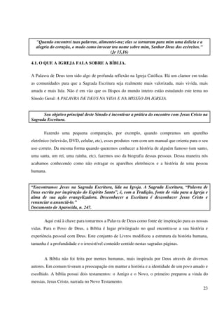 "Quando encontrei tuas palavras, alimentei-me; elas se tornaram para mim uma delícia e a
  alegria do coração, o modo como invocar teu nome sobre mim, Senhor Deus dos exércitos."
                                         (Jr 15,16)

4.1. O QUE A IGREJA FALA SOBRE A BÍBLIA.

A Palavra de Deus tem sido algo de profunda reflexão na Igreja Católica. Há um clamor em todas
as comunidades para que a Sagrada Escritura seja realmente mais valorizada, mais vivida, mais
amada e mais lida. Não é em vão que os Bispos do mundo inteiro estão estudando este tema no
Sínodo Geral: A PALAVRA DE DEUS NA VIDA E NA MISSÃO DA IGREJA.


      Seu objetivo principal deste Sínodo é incentivar a prática do encontro com Jesus Cristo na
Sagrada Escritura.


       Fazendo uma pequena comparação, por exemplo, quando compramos um aparelho
eletrônico (televisão, DVD, celular, etc), esses produtos vem com um manual que orienta para o seu
uso correto. Da mesma forma quando queremos conhecer a história de alguém famoso (um santo,
uma santa, um rei, uma rainha, etc), fazemos uso da biografia dessas pessoas. Dessa maneira nós
acabamos conhecendo como não estragar os aparelhos eletrônicos e a história de uma pessoa
humana.


“Encontramos Jesus na Sagrada Escritura, lida na Igreja. A Sagrada Escritura, “Palavra de
Deus escrita por inspiração do Espírito Santo”, é, com a Tradição, fonte de vida para a Igreja e
alma de sua ação evangelizadora. Desconhecer a Escritura é desconhecer Jesus Cristo e
renunciar a anunciá-lo.”
Documento de Aparecida, n. 247.


       Aqui está à chave para tomarmos a Palavra de Deus como fonte de inspiração para as nossas
vidas. Para o Povo de Deus, a Bíblia é lugar privilegiado no qual encontra-se a sua história e
experiência pessoal com Deus. Este conjunto de Livros modificou a estrutura da história humana,
tamanha é a profundidade e o irresistível conteúdo contido nestas sagradas páginas.


       A Bíblia não foi feita por mentes humanas, mais inspirada por Deus através de diversos
autores. Em comum tiveram a preocupação em manter a história e a identidade de um povo amado e
escolhido. A bíblia possui dois testamentos: o Antigo e o Novo, o primeiro preparou a vinda do
messias, Jesus Cristo, narrada no Novo Testamento.
                                                                                               23
 