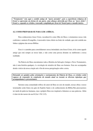 "Testamento" tem aqui o sentido antigo de "pacto atestado", pois a experiência religiosa de
Israel se apresenta em forma de um pacto, uma aliança oferecida por Deus ao "povo eleito",
Israel, e, segundo os cristãos, renovada e ampliada por Jesus de Nazaré para o mundo inteiro.



4.2. COMO PREPARAR-SE PARA LER A BÍBLIA.

       Para conhecermos Jesus Cristo, reconhecê-lo como filho de Deus e orientarmos nossa vida
conforme o anúncio Evangelho, é necessário irmos direto na fonte da verdade, que está contida nas
linhas e páginas das nossas Bíblias.


       Esse é o caminho para consolidarmos nossa intimidade com Jesus Cristo, tê-lo como aquele
amigo que está sempre ao nosso lado, e não como uma pessoa distante ou indiferente a nossa
realidade.


       Na Palavra de Deus encontramos toda a História da Salvação (Antigo e Novo Testamento),
não é uma história qualquer, é a revelação do mistério de Deus aos homens. Esta nos acompanha
desde o início da nossa criação até o fim de nossa peregrinação sobre a terra.


Deixando ser guiados pelas orientações e ensinamentos da Palavra de Deus, os cristãos serão
capazes de responder às exigências do mundo atual no tocante as diversas injustiças que
acompanhamos e presenciamos.


       Seremos uma comunidade reflexo do amor de Deus no seio do mundo, nossas obras e nosso
testemunho serão frutos da ação do Espírito Santo e do conhecimento da Bíblia.Não precisaremos
ter medo de palavras humanas, mas o próprio Deus nos inspirará a falarmos as suas palavras. Além
é claro de dar razoes da sua fé (Ler 1 Pe 3,15).




                                                                                              24
 