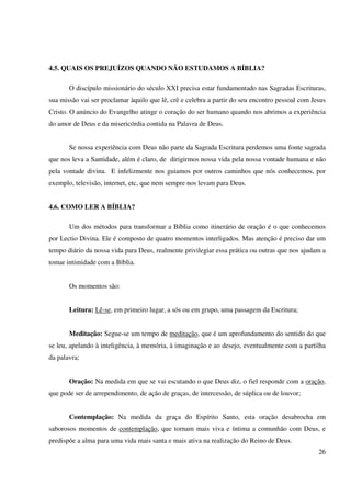 4.5. QUAIS OS PREJUÍZOS QUANDO NÃO ESTUDAMOS A BÍBLIA?

       O discípulo missionário do século XXI precisa estar fundamentado nas Sagradas Escrituras,
sua missão vai ser proclamar àquilo que lê, crê e celebra a partir do seu encontro pessoal com Jesus
Cristo. O anúncio do Evangelho atinge o coração do ser humano quando nos abrimos a experiência
do amor de Deus e da misericórdia contida na Palavra de Deus.


       Se nossa experiência com Deus não parte da Sagrada Escritura perdemos uma fonte sagrada
que nos leva a Santidade, além é claro, de dirigirmos nossa vida pela nossa vontade humana e não
pela vontade divina. E infelizmente nos guiamos por outros caminhos que nós conhecemos, por
exemplo, televisão, internet, etc, que nem sempre nos levam para Deus.


4.6. COMO LER A BÍBLIA?

       Um dos métodos para transformar a Bíblia como itinerário de oração é o que conhecemos
por Lectio Divina. Ele é composto de quatro momentos interligados. Mas atenção é preciso dar um
tempo diário da nossa vida para Deus, realmente privilegiar essa prática ou outras que nos ajudam a
tomar intimidade com a Bíblia.


       Os momentos são:


       Leitura: Lê-se, em primeiro lugar, a sós ou em grupo, uma passagem da Escritura;


       Meditação: Segue-se um tempo de meditação, que é um aprofundamento do sentido do que
se leu, apelando à inteligência, à memória, à imaginação e ao desejo, eventualmente com a partilha
da palavra;


       Oração: Na medida em que se vai escutando o que Deus diz, o fiel responde com a oração,
que pode ser de arrependimento, de ação de graças, de intercessão, de súplica ou de louvor;


       Contemplação: Na medida da graça do Espírito Santo, esta oração desabrocha em
saborosos momentos de contemplação, que tornam mais viva e íntima a comunhão com Deus, e
predispõe a alma para uma vida mais santa e mais ativa na realização do Reino de Deus.
                                                                                                 26
 
