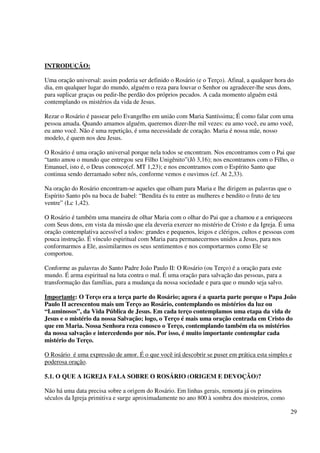 INTRODUÇÃO:

Uma oração universal: assim poderia ser definido o Rosário (e o Terço). Afinal, a qualquer hora do
dia, em qualquer lugar do mundo, alguém o reza para louvar o Senhor ou agradecer-lhe seus dons,
para suplicar graças ou pedir-lhe perdão dos próprios pecados. A cada momento alguém está
contemplando os mistérios da vida de Jesus.

Rezar o Rosário é passear pelo Evangelho em união com Maria Santíssima; É como falar com uma
pessoa amada. Quando amamos alguém, queremos dizer-lhe mil vezes: eu amo você, eu amo você,
eu amo você. Não é uma repetição, é uma necessidade de coração. Maria é nossa mãe, nosso
modelo, é quem nos deu Jesus.

O Rosário é uma oração universal porque nela todos se encontram. Nos encontramos com o Pai que
“tanto amou o mundo que entregou seu Filho Unigênito”(Jô 3,16); nos encontramos com o Filho, o
Emanuel, isto é, o Deus conosco(cf. MT 1,23); e nos encontramos com o Espírito Santo que
continua sendo derramado sobre nós, conforme vemos e ouvimos (cf. At 2,33).

Na oração do Rosário encontram-se aqueles que olham para Maria e lhe dirigem as palavras que o
Espírito Santo pôs na boca de Isabel: “Bendita és tu entre as mulheres e bendito o fruto de teu
ventre” (Lc 1,42).

O Rosário é também uma maneira de olhar Maria com o olhar do Pai que a chamou e a enriqueceu
com Seus dons, em vista da missão que ela deveria exercer no mistério de Cristo e da Igreja. É uma
oração contemplativa acessível a todos: grandes e pequenos, leigos e clérigos, cultos e pessoas com
pouca instrução. É vínculo espiritual com Maria para permanecermos unidos a Jesus, para nos
conformarmos a Ele, assimilarmos os seus sentimentos e nos comportarmos como Ele se
comportou.

Conforme as palavras do Santo Padre João Paulo II: O Rosário (ou Terço) é a oração para este
mundo. É arma espiritual na luta contra o mal. É uma oração para salvação das pessoas, para a
transformação das famílias, para a mudança da nossa sociedade e para que o mundo seja salvo.

Importante: O Terço era a terça parte do Rosário; agora é a quarta parte porque o Papa João
Paulo II acrescentou mais um Terço ao Rosário, contemplando os mistérios da luz ou
“Luminosos”, da Vida Pública de Jesus. Em cada terço contemplamos uma etapa da vida de
Jesus e o mistério da nossa Salvação; logo, o Terço é mais uma oração centrada em Cristo do
que em Maria. Nossa Senhora reza conosco o Terço, contemplando também ela os mistérios
da nossa salvação e intercedendo por nós. Por isso, é muito importante contemplar cada
mistério do Terço.

O Rosário é uma expressão de amor. É o que você irá descobrir se puser em prática esta simples e
poderosa oração.

5.1. O QUE A IGREJA FALA SOBRE O ROSÁRIO (ORIGEM E DEVOÇÃO)?

Não há uma data precisa sobre a origem do Rosário. Em linhas gerais, remonta já os primeiros
séculos da Igreja primitiva e surge aproximadamente no ano 800 à sombra dos mosteiros, como

                                                                                                 29
 