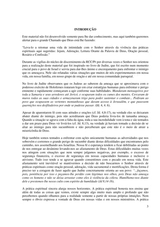 INTRODUÇÃO

Este material não foi desenvolvido somente para lhe dar conhecimento, mas aqui também queremos
alertar para o grande Chamado que Deus está lhe fazendo:

“Leva-lo a retomar uma vida de intimidade com o Senhor através da vivência das práticas
espirituais aqui sugeridas: Jejum, Adoração, Leitura Orante da Palavra de Deus, Oração pessoal,
Rosário e Confissão.”

Durante as vigílias do núcleo de discernimento da RCC/Pr por diversas vezes o Senhor nos orientou
para a realização deste material que foi inspirado no livro de Judite, que foi escrito num momento
crucial para o povo de Israel e serviu para dar-lhes ânimo e encorajamento para enfrentar o inimigo
que os ameaçava. Nele são relatadas várias situações que muitos de nós experimentamos em nossa
vida, em nossa família, em nosso grupo de oração e até em nossa comunidade paroquial.

No livro de Judite observamos que os Judeus ao saberem da ameaça que se aproximava com o
poderoso exército de Holofernes trataram logo em criar estratégias humanas para enfrentar o perigo
eminente e rapidamente começaram a agir conforme suas habilidades. Mandaram mensageiros por
toda a Samaria e seus arredores até Jericó, e ocuparam todos os cumes dos montes. Cercaram de
muros todas as suas cidades e armazenaram trigo para poder sustentar o combate... Pediram ao
povo que ocupassem as vertentes montanhosas que davam acesso à Jerusalém, e que pusessem
guarnições nos desfiladeiros por onde se pudesse passar. (Jd. 4, 4. 6).

Apesar de aparentarem fé com suas atitudes e orações (cf. Jd. 4,8-17), na verdade eles se deixaram
abater diante do inimigo, pois não acreditaram que Deus poderia livra-los de tamanha ameaça.
Quando a situação se agrava com a falta da água, toda a sua incredulidade vem à tona e são tentados
a dar um prazo para Deus vir livrá-los (cf. Jd. 8,13), na verdade já haviam tomado a decisão de se
aliar ao inimigo para não sucumbirem e não perceberam que este não é o meio de atrair a
misericórdia de Deus.

Hoje também somos tentados a enfrentar com ações unicamente humanas as adversidades que nos
sobrevém e corremos o grande perigo de sucumbir diante destas dificuldades que encontramos pelo
caminho, nos assemelhando aos Israelitas. Nossa fé e esperança tendem a ficar debilitadas ao ponto
de nos entregar ao desânimo levando-nos ao afastamento de Deus. Estas dificuldades muitas vezes
nos atingem com situações que nem sempre julgamos negativas, por exemplo, o excesso de
segurança financeira, o excesso de segurança em nossas capacidades humanas e inclusive o
ativismo. Tudo isso tende a se agravar quando consentimos com o pecado em nossa vida. Este
afastamento será inevitável se mantivermos a decisão de não buscarmos o Senhor através de
práticas espirituais como oração pessoal, adoração, vida sacramental e mortificações. Desta forma é
preciso ter a coragem de fazer aquilo que Judite concretamente orienta ao seu povo: “...façamos,
pois, penitência por isso e peçamos-lhe perdão com lágrimas nos olhos, pois Deus não ameaça
como os homens e não se deixa arrastar como eles à violência da cólera. Humilhemo-nos diante
dele e prestemos-lhe nosso culto com espírito de humildade (Jd 8,14-16).

A prática espiritual sincera alarga nossos horizontes. A prática espiritual honesta nos ensina que
além de todas as coisas que vemos, existe sempre algo muito mais amplo e profundo que não
percebemos quando olhamos para a realidade somente a partir de nossas próprias intuições. Nem
sempre o óbvio expressa a vontade de Deus em nossas vidas e em nossos ministérios. A prática

                                                                                                 3
 