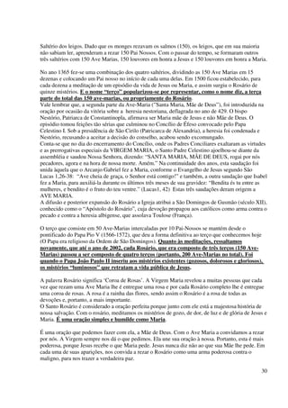 Saltério dos leigos. Dado que os monges rezavam os salmos (150), os leigos, que em sua maioria
não sabiam ler, aprenderam a rezar 150 Pai Nossos. Com o passar do tempo, se formaram outros
três saltérios com 150 Ave Marias, 150 louvores em honra a Jesus e 150 louvores em honra a Maria.

No ano 1365 fez-se uma combinação dos quatro saltérios, dividindo as 150 Ave Marias em 15
dezenas e colocando um Pai nosso no início de cada uma delas. Em 1500 ficou estabelecido, para
cada dezena a meditação de um episódio da vida de Jesus ou Maria, e assim surgiu o Rosário de
quinze mistérios. E o nome “terço” popularizou-se por representar, como o nome diz, a terça
parte do total das 150 ave-marias, ou propriamente do Rosário.
Vale lembrar que, a segunda parte da Ave-Maria (”Santa Maria, Mãe de Deus”), foi introduzida na
oração por ocasião da vitória sobre a heresia nestoriana, deflagrada no ano de 429. O bispo
Nestório, Patriarca de Constantinopla, afirmava ser Maria mãe de Jesus e não Mãe de Deus. O
episódio tomou feições tão sérias que culminou no Concílio de Éfeso convocado pelo Papa
Celestino I. Sob a presidência de São Cirilo (Patricarca de Alexandria), a heresia foi condenada e
Nestório, recusando a aceitar a decisão do conselho, acabou sendo excomungado.
Conta-se que no dia do encerramento do Concílio, onde os Padres Conciliares exaltaram as virtudes
e as prerrogativas especiais da VIRGEM MARIA, o Santo Padre Celestino ajoelhou-se diante da
assembléia e saudou Nossa Senhora, dizendo: “SANTA MARIA, MÃE DE DEUS, rogai por nós
pecadores, agora e na hora de nossa morte. Amém.” Na continuidade dos anos, esta saudação foi
unida àquela que o Arcanjo Gabriel fez a Maria, conforme o Evangelho de Jesus segundo São
Lucas 1,26-38: “Ave cheia de graça, o Senhor está contigo!” e também, a outra saudação que Isabel
fez a Maria, para auxiliá-la durante os últimos três meses de sua gravidez: “Bendita és tu entre as
mulheres, e bendito é o fruto do teu ventre.” (Lucas1, 42) Estas três saudações deram origem a
AVE MARIA.
A difusão e posterior expansão do Rosário a Igreja atribui a São Domingos de Gusmão (século XII),
conhecido como o “Apóstolo do Rosário”, cuja devoção propagou aos católicos como arma contra o
pecado e contra a heresia albigense, que assolava Toulose (França).

O terço que consiste em 50 Ave-Marias intercaladas por 10 Pai-Nossos se mantém desde o
pontificado do Papa Pio V (1566-1572), que deu a forma definitiva ao terço que conhecemos hoje
(O Papa era religioso da Ordem de São Domingos). Quanto às meditações, ressaltamos
novamente, que até o ano de 2002, cada Rosário, que era composto de três terços (150 Ave-
Marias) passou a ser composto de quatro terços (portanto, 200 Ave-Marias no total). Foi
quando o Papa João Paulo II inseriu aos mistérios existentes (gozosos, dolorosos e gloriosos),
os mistérios “luminosos” que retratam a vida pública de Jesus.

A palavra Rosário significa ‘Coroa de Rosas’. A Virgem Maria revelou a muitas pessoas que cada
vez que rezam uma Ave Maria lhe é entregue uma rosa e por cada Rosário completo lhe é entregue
uma coroa de rosas. A rosa é a rainha das flores, sendo assim o Rosário é a rosa de todas as
devoções e, portanto, a mais importante.
O Santo Rosário é considerado a oração perfeita porque junto com ele está a majestosa história de
nossa salvação. Com o rosário, meditamos os mistérios de gozo, de dor, de luz e de glória de Jesus e
Maria. É uma oração simples e humilde como Maria.

É uma oração que podemos fazer com ela, a Mãe de Deus. Com o Ave Maria a convidamos a rezar
por nós. A Virgem sempre nos dá o que pedimos. Ela une sua oração à nossa. Portanto, esta é mais
poderosa, porque Jesus recebe o que Maria pede. Jesus nunca diz não ao que sua Mãe lhe pede. Em
cada uma de suas aparições, nos convida a rezar o Rosário como uma arma poderosa contra o
maligno, para nos trazer a verdadeira paz.

                                                                                                 30
 