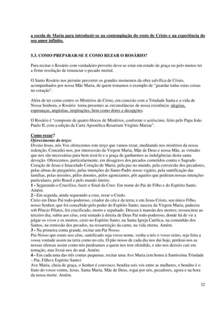 a escola de Maria para introduzir-se na contemplação do rosto de Cristo e na experiência do
seu amor infinito.


5.3. COMO PREPARAR-SE E COMO REZAR O ROSÁRIO?

Para recitar o Rosário com verdadeiro proveito deve-se estar em estado de graça ou pelo menos ter
a firme resolução de renunciar o pecado mortal.

O Santo Rosário nos permite percorrer os grandes momentos da obra salvífica de Cristo,
acompanhados por nossa Mãe Maria, de quem tomamos o exemplo de “guardar todas estas coisas
no coração”.

Além de ter como centro os Mistérios de Cristo, em conexão com a Trindade Santa e a vida de
Nossa Senhora, o Rosário torna presentes as circunstâncias de nossa existência: alegrias,
esperanças, angústias, inspirações, bem como dores e decepções.

O Rosário é “composto de quatro blocos de Mistérios, conforme o acréscimo, feito pelo Papa João
Paulo II, com a edição da Carta Apostólica Rosarium Virginis Mariae”.

Como rezar?
Oferecimento do terço:
Divino Jesus, nós Vos oferecemos este terço que vamos rezar, meditando nos mistérios da nossa
redenção. Concedei-nos, por intercessão da Virgem Maria, Mãe de Deus e nossa Mãe, as virtudes
que nos são necessárias para bem rezá-lo e a graça de ganharmos as indulgências desta santa
devoção. Oferecemos, particularmente, em desagravo dos pecados cometidos contra o Sagrado
Coração de Jesus e Imaculado Coração de Maria, pela paz no mundo, pela conversão dos pecadores,
pelas almas do purgatório, pelas intenções do Santo Padre nosso vigário, pela santificação das
famílias, pelas missões, pêlos doentes, pelos agonizantes, pôr aqueles que pediram nossas intenções
particulares, pelo Brasil e pelo mundo inteiro.
1 - Segurando o Crucifixo, fazer o Sinal da Cruz: Em nome do Pai do Filho e do Espírito Santo.
Amém.
2 - Em seguida, ainda segurando a cruz, rezar o Credo.
Creio em Deus Pai todo-poderoso, criador do céu e da terra; e em Jesus Cristo, seu único Filho,
nosso Senhor; que foi concebido pelo poder do Espírito Santo; nasceu da Virgem Maria, padeceu
sob Pôncio Pilatos, foi crucificado, morto e sepultado. Desceu à mansão dos mortos; ressuscitou ao
terceiro dia; subiu aos céus, está sentado à direita de Deus Pai todo-poderoso, donde há de vir a
julgar os vivos e os mortos; creio no Espírito Santo, na Santa Igreja Católica, na comunhão dos
Santos, na remissão dos pecados, na ressurreição da carne, na vida eterna. Amém.
3 - Na primeira conta grande, recitar um Pai Nosso.
Pai-Nosso que estais nos céus, santificado seja vosso nome, venha a nós o vosso reino, seja feita a
vossa vontade assim na terra como no céu. O pão nosso de cada dia nos dai hoje, perdoai-nos as
nossas ofensas assim como nós perdoamos a quem nos tem ofendido, e não nos deixeis cair em
tentação, mas livrai-nos do mal. Amém.
4 - Em cada uma das três contas pequenas, recitar uma Ave Maria.(em honra à Santíssima Trindade
– Pai, Filho e Espírito Santo)
Ave Maria, cheia de graça, o Senhor é convosco, bendita sois vós entre as mulheres, e bendito é o
fruto do vosso ventre, Jesus. Santa Maria, Mãe de Deus, rogai por nós, pecadores, agora e na hora
da nossa morte. Amém.

                                                                                                32
 