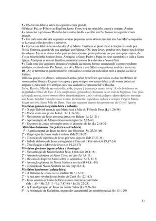5 - Recitar um Glória antes da seguinte conta grande.
Glória ao Pai, ao Filho e ao Espírito Santo. Como era no princípio, agora e sempre. Amém
6 - Anunciar o primeiro Mistério do Rosário do dia e recitar um Pai Nosso na seguinte conta
grande.
7 - Em cada uma das dez seguintes contas pequenas (uma dezena) recitar um Ave Maria enquanto
se faz uma reflexão sobre o mistério.
8 - Recitar um Glória depois das dez Ave Maria. Também se pode rezar a oração ensinada por
Nossa Senhora, quando de sua aparição em Fátima. (Óh! meu Jesus, perdoai-nos, livrai-nos do fogo
do inferno. Levai as almas todas para o céu e socorrei principalmente as que mais precisarem, da
Vossa misericórdia Senhor Jesus. Abençoai o Santo Padre o Papa, os seus sacerdotes e toda a Santa
Igreja. Abençoai as nossas famílias, aumentai a nossa fé e dai-nos a Vossa Paz)
9 - Cada uma das seguintes dezenas é recitada da mesma forma: anunciando o correspondente
mistério, recitando um Pai Nosso, dez Ave Maria e um Glória enquanto se medita o mistério.
10 - Ao se terminar o quinto mistério o Rosário costuma ser concluído com a oração da Salve
Rainha.
Infinitas graças vos damos, soberana Rainha, pelos benefícios que todos os dias recebemos de
vossas mãos liberais. Dignai- vos agora e para sempre nos tomar debaixo do vosso poderoso
amparo e, para mais vos obrigar, nós vos saudamos com uma Salve-Rainha.
Salve, Rainha, Mãe de misericórdia, vida, doçura e esperança nossa, salve! A vós bradamos os
degredados filhos de Eva. A vós suspiramos, gemendo e chorando neste vale de lágrimas. Eia, pois,
advogada nossa, esses vossos olhos misericordiosos a nós volvei, e depois deste desterro mostrai-
nos Jesus, bendito fruto do vosso ventre, ó clemente, ó piedosa, ó doce e sempre Virgem Maria.
Rogai por nós, Santa Mãe de Deus. Para que sejamos dignos das promessas de Cristo. Amém
Mistérios gozosos (segunda-feira e sábado)
1º - O anjo Gabriel anuncia que Maria será a Mãe do Filho de Deus.(Lc 1,26-38)
2º - Maria visita sua prima Isabel. (Lc 1,39-56)
3º - Nascimento de Jesus em uma gruta, em Belém (Lc 2,1-21)
4º - Apresentação do Menino Jesus no templo (Lc 2,22-40)
5º - Encontro de Jesus no templo entre os doutores da lei (Lc 2,41-52)
 Mistérios dolorosos (terça-feira e sexta-feira)
 1º - Agonia mortal de Jesus no horto das Oliveiras (Mt 26,36-46)
2º - Flagelação de Jesus atado à coluna (Mt 27,11-26)
3º - Coroação de espinhos de Jesus pôr seus algozes (Mt 27,27-31)
4º - Subida dolorosa de Jesus carregando a Cruz até o Calvário (Jo 19,17-24)
5º - Crucificação e Morte de Jesus (Jo 19,25-37)
Mistérios gloriosos (quarta-feira e domingo)
1º - Ressurreição de Nosso Senhor Jesus Cristo (Jo 20,1-18)
2º - Ascensão gloriosa de Jesus Cristo ao céu (At 1,4-11)
3º - Descida do Espírito Santo sobre os apóstolos (At 2, 1-13)
4º - Assunção gloriosa de Nossa Senhora ao céu (Sl 44,11-18)
5º - Coroação de Nossa Senhora no céu (Ap 12,1-4)
Mistérios luminosos (quinta-feira)
1º - O Batismo de Jesus no rio Jordão (Mt 3,13-17)
2º - A sua auto-revelação nas bodas de Caná (Jo 12,1-12)
3º - Jesus anuncia o Reino de Deus com o convite à conversão
     (Mc 1,15 * Mc 2,3-13 * Lc 7,47-48 * Jo 20, 22-23)
4º - A Transfiguração de Jesus no monte Tabor (Lc 9,28-36)
5º - A instituição da Eucaristia, expressão sacramental do mistério pascal (Jo 13,1-20)


                                                                                               33
 