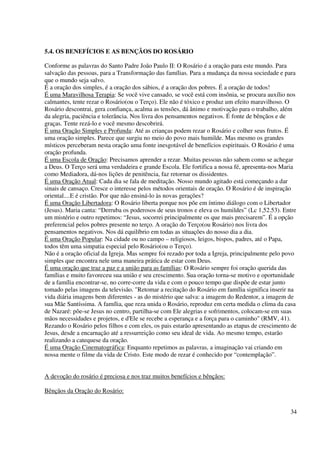 5.4. OS BENEFÍCIOS E AS BENÇÃOS DO ROSÁRIO

Conforme as palavras do Santo Padre João Paulo II: O Rosário é a oração para este mundo. Para
salvação das pessoas, para a Transformação das famílias. Para a mudança da nossa sociedade e para
que o mundo seja salvo.
É a oração dos simples, é a oração dos sábios, é a oração dos pobres. É a oração de todos!
É uma Maravilhosa Terapia: Se você vive cansado, se você está com insônia, se procura auxílio nos
calmantes, tente rezar o Rosário(ou o Terço). Ele não é tóxico e produz um efeito maravilhoso. O
Rosário descontrai, gera confiança, acalma as tensões, dá ânimo e motivação para o trabalho, além
da alegria, paciência e tolerância. Nos livra dos pensamentos negativos. É fonte de bênçãos e de
graças. Tente rezá-lo e você mesmo descobrirá.
É uma Oração Simples e Profunda: Até as crianças podem rezar o Rosário e colher seus frutos. É
uma oração simples. Parece que surgiu no meio do povo mais humilde. Mas mesmo os grandes
místicos perceberam nesta oração uma fonte inesgotável de benefícios espirituais. O Rosário é uma
oração profunda.
É uma Escola de Oração: Precisamos aprender a rezar. Muitas pessoas não sabem como se achegar
a Deus. O Terço será uma verdadeira e grande Escola. Ele fortifica a nossa fé, apresenta-nos Maria
como Mediadora, dá-nos lições de penitência, faz retornar os dissidentes.
É uma Oração Atual: Cada dia se fala de meditação. Nosso mundo agitado está começando a dar
sinais de cansaço. Cresce o interesse pelos métodos orientais de oração. O Rosário é de inspiração
oriental....E é cristão. Por que não ensiná-lo às novas gerações?
É uma Oração Libertadora: O Rosário liberta porque nos põe em íntimo diálogo com o Libertador
(Jesus). Maria canta: “Derruba os poderosos de seus tronos e eleva os humildes” (Lc 1,52.53). Entre
um mistério e outro repetimos: “Jesus, socorrei principalmente os que mais precisarem”. É a opção
preferencial pelos pobres presente no terço. A oração do Terço(ou Rosário) nos livra dos
pensamentos negativos. Nos dá equilíbrio em todas as situações do nosso dia a dia.
É uma Oração Popular: Na cidade ou no campo – religiosos, leigos, bispos, padres, até o Papa,
todos têm uma simpatia especial pelo Rosário(ou o Terço).
Não é a oração oficial da Igreja. Mas sempre foi rezado por toda a Igreja, principalmente pelo povo
simples que encontra nele uma maneira prática de estar com Deus.
É uma oração que traz a paz e a união para as famílias: O Rosário sempre foi oração querida das
famílias e muito favoreceu sua união e seu crescimento. Sua oração torna-se motivo e oportunidade
de a família encontrar-se, no corre-corre da vida e com o pouco tempo que dispõe de estar junto
tomado pelas imagens da televisão. "Retomar a recitação do Rosário em família significa inserir na
vida diária imagens bem diferentes - as do mistério que salva: a imagem do Redentor, a imagem de
sua Mãe Santíssima. A família, que reza unida o Rosário, reproduz em certa medida o clima da casa
de Nazaré: põe-se Jesus no centro, partilha-se com Ele alegrias e sofrimentos, colocam-se em suas
mãos necessidades e projetos, e d'Ele se recebe a esperança e a força para o caminho" (RMV, 41).
Rezando o Rosário pelos filhos e com eles, os pais estarão apresentando as etapas de crescimento de
Jesus, desde a encarnação até a ressurreição como seu ideal de vida. Ao mesmo tempo, estarão
realizando a catequese da oração.
É uma Oração Cinematográfica: Enquanto repetimos as palavras, a imaginação vai criando em
nossa mente o filme da vida de Cristo. Este modo de rezar é conhecido por “contemplação”.


A devoção do rosário é preciosa e nos traz muitos benefícios e bênçãos:

Bênçãos da Oração do Rosário:


                                                                                                34
 