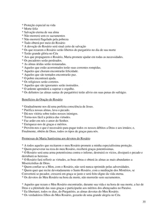 * Proteção especial na vida
* Morte feliz
* Salvação eterna de sua alma
* Não morrerá sem os sacramentos
* Não morrerá flagelado pela pobreza
* Tudo obterá por meio do Rosário
* A devoção do Rosário será sinal certo de salvação
* Os que rezarem o Rosário serão libertos do purgatório no dia de sua morte
* Terão grande glória no Céu
* Aos que propagarem o Rosário, Maria promete ajudar em todas as necessidades.
* Os pecadores serão perdoados.
* As almas áridas serão restauradas.
* Aqueles que estão acorrentados terão suas correntes rompidas.
* Aqueles que choram encontrarão felicidade.
* Aqueles que são tentados encontrarão paz.
* O pobre encontrará ajuda.
* Os religiosos serão corretos.
* Aqueles que são ignorantes serão instruídos.
* O ardente aprenderá a superar o orgulho.
* Os defuntos (as almas santas do purgatório) terão alívio em suas penas do sufrágio.

Benefícios da Oração do Rosário

* Gradualmente nos dá uma perfeita consciência de Jesus.
* Purifica nossas almas, lava o pecado.
* Dá-nos vitória sobre todos nossos inimigos.
* Torna-nos fácil a prática das virtudes.
* Faz arder em nós o amor do Senhor.
* Enriquece-nos de graças e méritos.
* Provém-nos o que é necessário para pagar todos os nossos débitos a Deus e aos irmãos; e,
Finalmente, obtém de Deus, todos os tipos de graças para nós.

Promessas de Maria Santíssima aos devotos do Rosário

* A todos aqueles que recitarem o meu Rosário promete a minha especialíssima proteção.
* Quem perseverar na reza do meu Rosário, receberá graças potentíssimas.
* O Rosário será uma arma potentíssima contra o inferno, destruirá os vícios, dissipará o pecado e
derrubará as heresias.
* O Rosário fará reflorir as virtudes, as boas obras e obterá às almas as mais abundantes a
Misericórdias de Deus.
* Quem confiar-se a Mim, com o Rosário, não será nunca oprimido pelas adversidades.
* Quem quer que recite devotadamente o Santo Rosário, com a meditação dos Mistérios, se
Converterá se pecador, crescerá em graça se justo e será feito digno da vida eterna.
* Os devotos do Meu Rosário na hora da morte, não morrerão sem sacramentos.

* Aqueles que rezam o Meu Rosário encontrarão, durante sua vida e na hora de sua morte, a luz de
Deus e a plenitude das suas graças e participarão aos méritos dos abençoados no Paraíso.
* Eu libertarei, todos os dias, do Purgatório, as almas devotas do Meu Rosário.
* Os verdadeiros filhos do Meu Rosário, gozarão de uma grande alegria no Céu.

                                                                                                 35
 