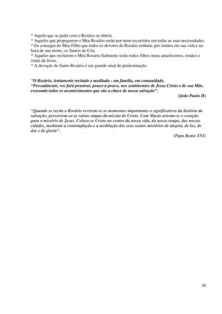 * Aquilo que se pedir com o Rosário se obterá.
* Aqueles que propagarem o Meu Rosário serão por mim socorridos em todas as suas necessidades.
* Eu consegui do Meu Filho que todos os devotos do Rosário tenham, por irmãos em sua vida e na
hora de sua morte, os Santos do Céu.
* Aqueles que recitarem o Meu Rosário fielmente serão todos filhos meus amaríssimos, irmãos e
irmãs de Jesus.
* A devoção do Santo Rosário é um grande sinal de predestinação.


"O Rosário, lentamente recitado e meditado - em família, em comunidade,
“Pessoalmente, vos fará penetrar, pouco a pouco, nos sentimentos de Jesus Cristo e de sua Mãe,
evocando todos os acontecimentos que são a chave de nossa salvação”.
                                                                                (João Paulo II)


“Quando se recita o Rosário revivem-se os momentos importantes e significativos da história da
salvação; percorrem-se as várias etapas da missão de Cristo. Com Maria orienta-se o coração
para o mistério de Jesus. Coloca-se Cristo no centro da nossa vida, do nosso tempo, das nossas
cidades, mediante a contemplação e a meditação dos seus santos mistérios de alegria, de luz, de
dor e de gloria”.
                                                                                (Papa Bento XVI)




                                                                                             36
 