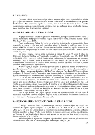 INTRODUÇÃO:

       Queremos refletir, neste breve artigo, sobre o valor do jejum para a espiritualidade cristã e
para o aprofundamento da intimidade com o Senhor. Nossa reflexão será orientada por 8 questões
fundamentais. Não queremos esgotar o assunto, pois a riqueza do tema é muito grande.
Apresentamos apenas algumas linhas de orientação para que cada qual possa aprofundar o estudo
desse magnífico meio de crescimento espiritual.

6.1. O QUE A IGREJA FALA SOBRE O JEJUM?

        A Igreja reconhece o valor e o significado profundo do jejum para a espiritualidade cristã. O
quinto mandamento da Igreja nos orienta a “Jejuar e abster-se de carne, conforme manda a Santa
Mãe Igreja” (Catecismo, 2043).
        Entre os chamados Padres da Igreja, os primeiros teólogos das origens cristãs, Santo
Agostinho reconhece o valor espiritual e moral do jejum: “a abstinência purifica a alma, eleva a
mente, subordina a carne ao espírito, cria um coração humilde e contrito, espalha as nuvens da
concupiscência, extingue o fogo da luxúria e acende a verdadeira luz da castidade” (Sermão sobre a
oração e o jejum).
        Em nosso tempo, a Igreja ainda recomenda a prática do jejum. O jejum é citado no
Catecismo da Igreja Católica em 9 parágrafos específicos. Os parágrafos são: 575, 1387, 1430,
1434, 1438, 1755, 1969, 2043 e 2742. Síntese desse ensinamento é a mensagem de que os gestos
exteriores (saco e cinzas, jejuns e mortificações) não devem ser vazios, mas devem ser
acompanhados da conversão do coração ou da penitência interior: é por essa razão que o jejum é
associado ao Sacramento da Reconciliação.
        Além do jejum, a oração e a esmola aparecem como as principais formas de expressão da
penitência interior. Assim, o jejum, a oração e a esmola representam a conversão em relação a si
mesmo, a Deus e aos outros (Catecismo, 1434). Como afirmou o Papa Bento XVI, na homilia da
celebração da Quarta-Feira de Cinzas, deste ano, “em relação harmoniosa com a oração, também o
jejum e a esmola podem ser considerados lugares de aprendizagem e prática da esperança cristã”.
        O Concílio Vaticano II assim nos ensina: “A penitência do tempo quaresmal não deve ser
somente interna e individual, mas também externa e social. Fomente-se a prática penitencial de
acordo com as possibilidades de nosso tempo, dos diversos países e da condição dos fiéis (...).
Tenha-se como sagrado o jejum pascal que há de celebrar-se em todos os lugares na Sexta-feira da
Paixão e Morte do Senhor e ainda estender-se segundo as circunstancias, ao Sábado Santo, para que
deste modo cheguemos à alegria do Domingo da Ressurreição com ânimo elevado e grande
entusiasmo” (Sacrosanctum Concilium, n. 110).
        Para o Papa Bento XVI, “jejuar significa aceitar um aspecto essencial da vida cristã. É
necessário redescobrir também o aspecto corporal da fé, a abstinência do alimento é um desses
aspectos” (Joseph Ratzinger, no livro A Fé em crise?).

6.2. SEGUNDO A BÍBLIA O QUE DEUS NOS FALA SOBRE O JEJUM?

        O Antigo Testamento é rico em passagens que revelam a prática do jejum associada à vida
espiritual. Eis apenas alguns exemplos: Lv 16,29; Nm 29,7; 1Rs 21,9; Esd 8,21; Tb 12,8; Jl 1,14,
2Sm 12,16. No livro do Gênesis pode-se encontrar uma primeira referência ao jejum, ainda que
indireta, na ordem de Deus: “Podes comer do fruto de todas as árvores, do jardim, mas não comas
do fruto da árvore da ciência do bem do mal, porque no dia em que dele comeres, morrerás
indubitavelmente” (Gn 2, 16-17).
        Na cultura judaica, o jejum era cumprido rigorosamente, o que é atestado pelos constantes
desencontros de Jesus com os fariseus a respeito do tema (Mc 2,18; Lc 5,33).
                                                                                              38
 