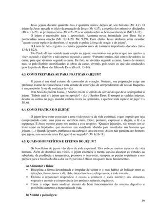 Jesus jejuou durante quarenta dias e quarenta noites, depois do seu batismo (Mt 4,2). O
jejum de Jesus precede o início da pregação de Jesus (Mt 4,17), a escolha dos primeiros discípulos
(Mt 4, 18-22), as primeiras curas (Mt 4,23-25) e o sermão sobre as bem-aventuranças (Mt 5,1-12).
        O jejum é necessário para o apostolado. Aumenta nossa intimidade com Deus Pai e
potencializa nossa oração (Mt 17,14-20; Mc 9,29). Com efeito, Jesus declarou certa ocasião:
”quanto a esta espécie de demônio, só se pode expulsar à força de oração e de jejum”.
        O Livro de Atos registra os crentes jejuando antes de tomarem importantes decisões (Atos
13:4; 14:23).
        São Paulo dá um sentido mais amplo ao jejum, inserindo-o nas práticas que nos ajudam a
viver segundo o Espírito e não apenas segundo a carne: “Portanto irmãos, não somos devedores da
carne, para que vivamos segundo a carne. De fato, se viverdes segundo a carne, haveis de morrer;
mas, se pelo Espírito mortificardes as obras da carne, vivereis, pois todos os que são conduzidos
pelo Espírito de Deus são filhos de Deus (Rm 8, 13-14).

6.3. COMO PREPARAR-SE PARA PRATICAR O JEJUM?

        O jejum é um sinal externo da conversão do coração. Portanto, sua preparação exige um
profundo exame de consciência e uma atitude de contrição, de arrependimento de nossas fraquezas
e um propósito firme de mudança de vida.
        Pela boca do profeta Isaías, o Senhor revela o sentido da conversão que deve acompanhar o
jejum: “Sabeis qual é o jejum que eu aprecio? - diz o Senhor Deus: É romper as cadeias injustas,
desatar as cordas do jugo, mandar embora livres os oprimidos, e quebrar toda espécie de jugo” (Is
58, 6).

6.4. COMO PRATICAR O JEJUM?

        O jejum deve estar associado a uma visão positiva da vida espiritual, o que impede que seja
compreendido como uma pena ou sacrifício ruim. Deve, portanto, expressar a alegria, a fé e a
esperança. É Jesus mesmo quem nos ensina a esse respeito: “Quando jejuardes, não tomeis um ar
triste como os hipócritas, que mostram um semblante abatido para manifestar aos homens que
jejuam. (...) Quando jejuares, perfuma a tua cabeça e lava teu rosto Assim não parecerá aos homens
que jejuas, mas somente a teu Pai, que vê no segredo” (Mt 6,16-18).

6.5. QUAIS OS BENEFÍCIOS E EFEITOS DO JEJUM?

       Os benefícios do jejum vão além da vida espiritual. Eles cobrem muitos aspectos da vida
humana. Além do domínio dos vícios, o jejum enobrece a mente, auxilia alcançar as virtudes da
sabedoria, da prudência e temperança, promove o bem-estar, recupera as perdas espirituais e nos
prepara para a batalha do dia-a-dia da fé; por isto é eficaz em quatro áreas fundamentais.

   a) Alimentar e física:
   • Disciplina a forma desordenada e irregular de comer e o mau hábito de beliscar entre as
       refeições, fumar, tomar café, chás, doces lanches e refrigerantes, a todo instante;
   • Elimina o reprovável desperdício e ensina a conhecer o valor nutritivo dos alimentos
       vegetais e animais e a importância dos produtos naturais, orgânicos;
   • Torna o corpo mais saudável através do bom funcionamento do sistema digestivo e
       possibilita aumento a expectativa de vida.

   b) Mental e psicológica:
                                                                                                39
 