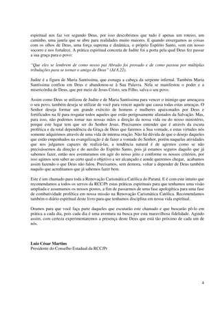 espiritual nos faz ver segundo Deus, por isso descobrimos que tudo é apenas um roteiro, um
caminho, uma janela que se abre para realidades muito maiores. E quando enxergamos as coisas
com os olhos de Deus, uma força suprema e dinâmica, o próprio Espírito Santo, vem em nosso
socorro e nos fortalece. A prática espiritual concreta de Judite foi a porta pela qual Deus fez passar
a sua graça para o povo:

“Que eles se lembrem de como nosso pai Abraão foi provado e de como passou por múltiplas
tribulações para se tornar o amigo de Deus” (Jd 8,22).

Judite é a figura de Maria Santíssima, que esmaga a cabeça da serpente infernal. Também Maria
Santíssima confiou em Deus e abandonou-se à Sua Palavra. Nela se manifestou o poder e a
misericórdia de Deus, que por meio de Jesus Cristo, seu Filho, salva o seu povo.

Assim como Deus se utilizou de Judite e de Maria Santíssima para vencer o inimigo que ameaçava
o seu povo, também deseja se utilizar de você para vencer aquele que causa todas estas ameaças. O
Senhor deseja formar um grande exército de homens e mulheres apaixonados por Deus e
fortificados na fé para resgatar todos aqueles que estão perigosamente afastados da Salvação. Mas,
para isso, não podemos tomar nas nossas mãos a direção da nossa vida ou do nosso ministério,
porque este lugar tem que ser do Senhor Jesus. Precisamos entender que é através da escuta
profética e da total dependência da Graça de Deus que faremos a Sua vontade, e estas virtudes nós
somente adquirimos através de uma vida de intensa oração. Não há dúvida de que o desejo daqueles
que estão empenhados na evangelização é de fazer a vontade do Senhor, porém naquelas atividades
que nos julgamos capazes de realizá-las, a tendência natural é de agirmos como se não
precisássemos da direção e do auxílio do Espírito Santo, pois já estamos seguros daquilo que já
sabemos fazer, então nos aventuramos em agir do nosso jeito e conforme os nossos critérios, por
isso agimos sem saber ao certo qual o objetivo a ser alcançado e aonde queremos chegar, acabamos
assim fazendo o que Deus não falou. Precisamos, sem demora, voltar a depender de Deus também
naquilo que acreditamos que já sabemos fazer bem.

Este é um chamado para toda a Renovação Carismática Católica do Paraná. E é com este intuito que
recomendamos a todos os servos da RCC/Pr estas práticas espirituais para que tenhamos uma visão
ampliada e assumamos os nossos postos, a fim de passarmos de uma fase apologética para uma fase
de combatividade profética em nossa missão na Renovação Carismática Católica. Recomendamos
também o diário espiritual deste livro para que tenhamos disciplina em nossa vida espiritual.

Oramos para que você faça parte daqueles que escutarão este chamado e que buscarão pô-lo em
prática a cada dia, pois cada dia é uma aventura na busca por esta maravilhosa fidelidade. Agindo
assim, com certeza experimentaremos a presença deste Deus que está tão próximo de cada um de
nós.



Luiz César Martins
Presidente do Conselho Estadual da RCC/Pr




                                                                                                    4
 