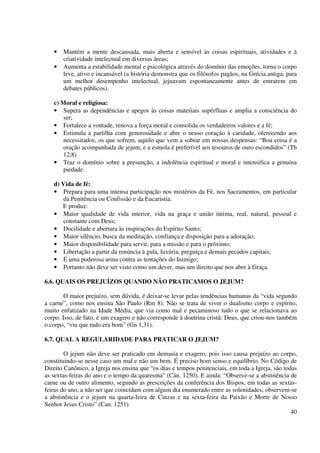 •   Mantém a mente descansada, mais aberta e sensível às coisas espirituais, atividades e à
       criatividade intelectual em diversas áreas;
   •   Aumenta a estabilidade mental e psicológica através do domínio das emoções, torna o corpo
       leve, ativo e incansável (a história demonstra que os filósofos pagãos, na Grécia antiga, para
       um melhor desempenho intelectual, jejuavam espontaneamente antes de entrarem em
       debates públicos).

   c) Moral e religiosa:
   • Supera as dependências e apegos às coisas materiais supérfluas e amplia a consciência do
       ser;
   • Fortalece a vontade, renova a força moral e consolida os verdadeiros valores e a fé;
   • Estimula a partilha com generosidade e abre o nosso coração à caridade, oferecendo aos
       necessitados, os que sofrem, aquilo que vem a sobrar em nossas despensas: “Boa coisa é a
       oração acompanhada de jejum, e a esmola é preferível aos tesouros de ouro escondidos” (Tb
       12,8)
   • Traz o domínio sobre a presunção, a indolência espiritual e moral e intensifica a genuína
       piedade.

   d) Vida de fé:
   • Prepara para uma intensa participação nos mistérios da Fé, nos Sacramentos, em particular
       da Penitência ou Confissão e da Eucaristia.
      E produz:
   • Maior qualidade de vida interior, vida na graça e união íntima, real, natural, pessoal e
       constante com Deus;
   • Docilidade e abertura às inspirações do Espírito Santo;
   • Maior silêncio, busca da meditação, confiança e disposição para a adoração;
   • Maior disponibilidade para servir, para a missão e para o próximo;
   • Libertação a partir da renúncia à gula, luxúria, preguiça e demais pecados capitais;
   • É uma poderosa arma contra as tentações do Inimigo;
   • Portanto não deve ser visto como um dever, mas um direito que nos abre à Graça.

6.6. QUAIS OS PREJUÍZOS QUANDO NÃO PRATICAMOS O JEJUM?

        O maior prejuízo, sem dúvida, é deixar-se levar pelas tendências humanas da “vida segundo
a carne”, como nos ensina São Paulo (Rm 8). Não se trata de viver o dualismo corpo e espírito,
muito enfatizado na Idade Média, que via como mal e pecaminoso tudo o que se relacionava ao
corpo. Isso, de fato, é um exagero e não corresponde à doutrina cristã: Deus, que criou-nos também
o corpo, “viu que tudo era bom” (Gn 1,31).

6.7. QUAL A REGULARIDADE PARA PRATICAR O JEJUM?

        O jejum não deve ser praticado em demasia e exagero, pois isso causa prejuízo ao corpo,
constituindo-se nesse caso um mal e não um bem. É preciso bom senso e equilíbrio. No Código de
Direito Canônico, a Igreja nos ensina que “os dias e tempos penitenciais, em toda a Igreja, são todas
as sextas-feiras do ano e o tempo da quaresma” (Cân. 1250). E ainda: “Observe-se a abstinência de
carne ou de outro alimento, segundo as prescrições da conferência dos Bispos, em todas as sextas-
feiras do ano, a não ser que coincidam com algum dia enumerado entre as solenidades; observem-se
a abstinência e o jejum na quarta-feira de Cinzas e na sexta-feira da Paixão e Morte de Nosso
Senhor Jesus Cristo” (Can. 1251).
                                                                                                   40
 