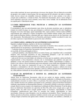 nossa aridez espiritual, de nosso egocentrismo, de nossos vãos desejos. Ele nos liberta da escravidão
do pecado e nos conduz à vida da graça. Ele nos aproxima do Pai celestial e de todos os irmãos e
irmãs, faz-nos crescer em comunhão, torna-nos solidários com os mais carentes e nos abre o
coração para acolhermos a vontade de Deus. No Santíssimo Sacramento, Jesus é nosso refúgio e
nossa segurança, nossa paz, nosso caminho, nossa vida e nossa verdade. Ali no tabernáculo Jesus
nos aponta para o Tabernáculo eterno.

1.3. COMO PREPARAR-SE PARA PRATICAR A ADORAÇÃO AO SANTÍSSIMO
     SACRAMENTO?
É recomendável, para um aproveitamento mais eficaz da devoção eucarística, que os adoradores
estejam em estado de graça, ou seja, que pratiquem a confissão sacramental com mais freqüência,
busquem viver uma vida digna, sejam testemunhas fiéis, sejam assíduos à leitura orante da Bíblia,
especialmente que conheçam os Santos Evangelhos como também tenham sempre mais interesse
pelo estudo da doutrina católica, sobretudo pelo que a Igreja ensina através de seu Catecismo e de
seus documentos. Reconhecendo Jesus na Eucaristia, precisamos também reconhecê-lo entre nós,
em todas as pessoas e especialmente na pessoa dos mais sofredores.

1.4. COMO FAZER A ADORAÇÃO AO SANTÍSSIMO SACRAMENTO?
Segundo a tradição da Igreja, exprime-se de diversas modalidades:
– a simples visita ao Santíssimo Sacramento, conservado no Sacrário: breve encontro com Cristo,
sugerido pela fé na sua presença e caracterizado pela oração silenciosa;
– a adoração diante do Santíssimo Sacramento exposto, segundo as normas litúrgicas, na custódia
ou na píxide, de forma prolongada ou breve;
– a adoração perpétua, a das Quarenta Horas ou noutras formas, que empenham toda a comunidade
religiosa, uma associação eucarística ou uma comunidade paroquial, e que são ocasião de
numerosas expressões de piedade eucarística (cf. Diretório, 165).
- cada um de nós tem sua criatividade; são inúmeras as formas que nos ajudarão a adorar profunda e
respeitosamente a Jesus Eucarístico; diversos são os instrumentos que podemos usar para nos
ajudarem a rezar com eficácia diante do Santíssimo; temos a Bíblia, especialmente os Salmos, o
rosário é um valioso e eficaz instrumento para nossa adoração, existe ainda uma infinidade de livros
de orações; mas nunca nos esqueçamos de que se faz muito importante o silêncio; a oração
silenciosa e contemplativa é de um valor sem medida; precisamos resgatar o silêncio em nossas
adorações eucarísticas; nós precisamos aprender a cultivar o silêncio que nos leva às profundezas do
ser, onde podemos realmente ter um encontro alegre e salvífico com o Senhor.

1.5. QUAIS OS BENEFÍCIOS E EFEITOS DA ADORAÇÃO AO SANTÍSSIMO
     SACRAMENTO?
Adorar Jesus no Santíssimo Sacramento, além de nos encher de alegria, também sentimos
amadurecer nossa união com Ele; somos mais livremente conduzidos à celebração da Eucaristia e
saudavelmente crescemos no amor a Deus e ao próximo. Em outras palavras, essa relação pessoal
com o Senhor favorece um contínuo crescimento na fé e prolonga a graça do Sacrifício Eucarístico
celebrado especialmente no Domingo(Dies Domini). A Eucaristia estimula à conversão e purifica o
coração. Reaviva nosso coração e nos impulsiona à celebração da Missa Dominical. O ato de adorar
Jesus no Santíssimo Sacramento nos aproxima de Deus Pai, abre nosso coração para a ação do
Espírito Santo, faz arder nosso coração quando lemos as Escrituras, especialmente os Santos
Evangelhos, impulsiona-nos para irmos ao encontro dos irmãos, especialmente os mais
necessitados, firma-nos como discípulos e nos faz ardorosos missionários. Nosso “encontro com o
Senhor, presente na Eucaristia, amadurece também a missão social, que está encerrada na Eucaristia
e deseja romper as barreiras não apenas entre o Senhor e nós mesmos, mas também e, sobretudo, as

                                                                                                   7
 