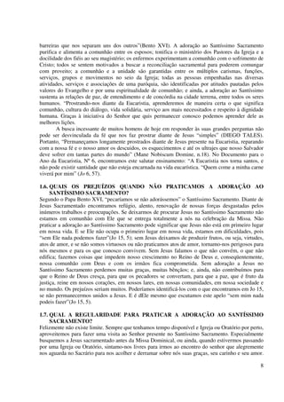 barreiras que nos separam uns dos outros”(Bento XVI). A adoração ao Santíssimo Sacramento
purifica e alimenta a comunhão entre os esposos; tonifica o ministério dos Pastores da Igreja e a
docilidade dos fiéis ao seu magistério; os enfermos experimentam a comunhão com o sofrimento de
Cristo; todos se sentem motivados a buscar a reconciliação sacramental para poderem comungar
com proveito; a comunhão e a unidade são garantidas entre os múltiplos carismas, funções,
serviços, grupos e movimentos no seio da Igreja; todas as pessoas empenhadas nas diversas
atividades, serviços e associações de uma paróquia, são identificadas por atitudes pautadas pelos
valores do Evangelho e por uma espiritualidade de comunhão; e ainda, a adoração ao Santíssimo
sustenta as relações de paz, de entendimento e de concórdia na cidade terrena, entre todos os seres
humanos. “Prostrando-nos diante da Eucaristia, aprenderemos de maneira certa o que significa
comunhão, cultura do diálogo, vida solidária, serviço aos mais necessitados e respeito à dignidade
humana. Graças à iniciativa do Senhor que quis permanecer conosco podemos aprender dele as
melhores lições.
        A busca incessante de muitos homens de hoje em responder às suas grandes perguntas não
pode ser desvinculada da fé que nos faz prostrar diante de Jesus “simples” (DIEGO TALES).
Portanto, “Permaneçamos longamente prostrados diante de Jesus presente na Eucaristia, reparando
com a nossa fé e o nosso amor os descuidos, os esquecimentos e até os ultrajes que nosso Salvador
deve sofrer em tantas partes do mundo” (Mane Nobiscum Domine, n.18). No Documento para o
Ano da Eucaristia, Nº 6, encontramos este salutar ensinamento: “A Eucaristia nos torna santos, e
não pode existir santidade que não esteja encarnada na vida eucarística. “Quem come a minha carne
viverá por mim” (Jo 6, 57).

1.6. QUAIS OS PREJUÍZOS QUANDO NÃO PRATICAMOS A ADORAÇÃO AO
     SANTÍSSIMO SACRAMENTO?
Segundo o Papa Bento XVI, “pecaríamos se não adorássemos” o Santíssimo Sacramento. Diante de
Jesus Sacramentado encontramos refúgio, alento, renovação de nossas forças desgastadas pelos
inúmeros trabalhos e preocupações. Se deixarmos de procurar Jesus no Santíssimo Sacramento não
estamos em comunhão com Ele que se entrega totalmente a nós na celebração da Missa. Não
praticar a adoração ao Santíssimo Sacramento pode significar que Jesus não está em primeiro lugar
em nossa vida. E se Ele não ocupa o primeiro lugar em nossa vida, estamos em dificuldades, pois
“sem Ele nada podemos fazer”(Jo 15, 5); sem Jesus deixamos de produzir frutos, ou seja, virtudes,
atos de amor, e se não somos virtuosos ou não praticamos atos de amor, tornamo-nos perigosos para
nós mesmos e para os que conosco convivem. Sem Jesus falamos o que não convém, o que não
edifica; fazemos coisas que impedem nosso crescimento no Reino de Deus e, conseqüentemente,
nossa comunhão com Deus e com os irmãos fica comprometida. Sem adoração a Jesus no
Santíssimo Sacramento perdemos muitas graças, muitas bênçãos; e, ainda, não contribuímos para
que o Reino de Deus cresça, para que os pecadores se convertam, para que a paz, que é fruto da
justiça, reine em nossos corações, em nossos lares, em nossas comunidades, em nossa sociedade e
no mundo. Os prejuízos seriam muitos. Poderíamos identificá-los com o que encontramos em Jo 15,
se não permanecermos unidos a Jesus. E é dEle mesmo que escutamos este apelo “sem mim nada
podeis fazer”(Jo 15, 5).

1.7. QUAL A REGULARIDADE PARA PRATICAR A ADORAÇÃO AO SANTÍSSIMO
     SACRAMENTO?
Felizmente não existe limite. Sempre que tenhamos tempo disponível e Igreja ou Oratório por perto,
aproveitemos para fazer uma visita ao Senhor presente no Santíssimo Sacramento. Especialmente
busquemos a Jesus sacramentado antes da Missa Dominical, ou ainda, quando estivermos passando
por uma Igreja ou Oratório, sintamo-nos livres para irmos ao encontro do senhor que alegremente
nos aguarda no Sacrário para nos acolher e derramar sobre nós suas graças, seu carinho e seu amor.

                                                                                                 8
 