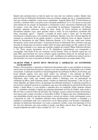 Quanto mais permanecemos ao lado de quem nos ama mais nos sentimos amados. Quanto mais
perto de Jesus no Santíssimo Sacramento, mais nos sentimos amados por ele, e, consequentemente,
mais nos sentimos impelidos a amar nossos semelhantes. Segundo Bento XVI “É bom demorar-se
com Ele e, inclinado sobre o seu peito como o discípulo predileto(cf. Jo 13, 25), deixar-se tocar pelo
amor infinito do seu coração. Se atualmente o cristianismo se deve caracterizar sobretudo pela «arte
da oração», como não sentir de novo a necessidade de permanecer longamente, em diálogo
espiritual, adoração silenciosa, atitude de amor, diante de Cristo presente no Santíssimo
Sacramento? Quantas vezes, meus queridos irmãos e irmãs, fiz esta experiência, recebendo dela
força, consolação, apoio!”. Sigamos o exemplo de tantos santos e santas que “na Eucaristia
encontraram o alimento para o seu caminho de perfeição. Quantas vezes eles verteram lágrimas de
comoção na experiência de tão grande mistério e viveram indizíveis horas de alegria ‘esponsal’
diante do Sacramento do altar”.(Mane Nobiscum Domine, n.31). Daí que, ainda neste mesmo
Documento, somos assim motivados: “A presença de Jesus no tabernáculo deve constituir como que
um pólo de atração para um número sempre maior de almas apaixonadas por Ele, capazes de ficar
longo tempo escutando a voz e quase que sentindo o palpitar do coração”(Mane Nobiscum Domine,
n. 18). Neste mesmo documento, no nº 30, dirigindo-se especialmente aos consagrados e
consagradas, João Paulo II faz um veemente convite dizendo “Jesus no Sacrário espera por vós
junto d'Ele, para derramar nos vossos corações aquela experiência íntima da sua amizade que é a
única que pode dar sentido e plenitude à vossa vida”. Acolhamos nós também esse amável convite e
não hesitemos em correr ao encontro do Senhor para permanecermos em oração diante d’Ele.

1.8. QUEM PODE E QUEM DEVE PRATICAR A ADORAÇÃO AO SANTÍSSIMO
     SACRAMENTO?
Podem e devem praticar a adoração ao Santíssimo Sacramento todos os que acreditam na presença
real de Jesus na Santíssima Eucaristia e querem viver uma experiência de intimidade com o Senhor
ressuscitado. A adoração eucarística é um prolongamento da celebração da Missa, de tal forma, que
ficará faltando alguma coisa para quem realiza sua adoração e não participa da Missa,
especialmente aos Domingos, pois “A celebração eucarística é, com efeito, o coração do Domingo”.
Poderíamos dizer, então, que somente quem celebra o Domingo, com sua participação na
celebração da Missa, pode realmente adorar o Senhor no Santíssimo Sacramento, a não ser que se
esteja impedido, por algum motivo, de participar da celebração dominical. A adoração eucarística é
um exercício espiritual, pessoal ou comunitário, que nasce da celebração do memorial da Páscoa do
Senhor, a Santa Missa, e a este mistério o adorador deve ser conduzido. Então, podemos afirmar
que “o verdadeiro adorador é alguém que participa plenamente da Ceia do Senhor, onde recebe o
Pão da Vida e o toma do Cálice da Salvação. Ele consegue, na prece silenciosa diante da Eucaristia,
fazer passar pelo coração (recordar) as maravilhas de Deus. É alguém que ama verdadeiramente a
sua comunidade eclesial e que não recusa jamais o serviço aos irmãos e irmãs, prolongando, assim,
a Eucaristia na vida”. O verdadeiro adorador busca profeticamente construir a comunhão e a
unidade na comunidade onde vive e desenvolve sua fé. Quem pratica com devoção e humildade a
adoração ao Santíssimo Sacramento vive como os primeiros cristãos, como está registrado no livro
dos Atos dos Apóstolos, que eram assíduos à oração, com Maria, mãe de Jesus. E que “Unidos de
coração freqüentavam todos os dias o templo”(cf. At 1, 14; 2, 46).




                                                                                                    9
 