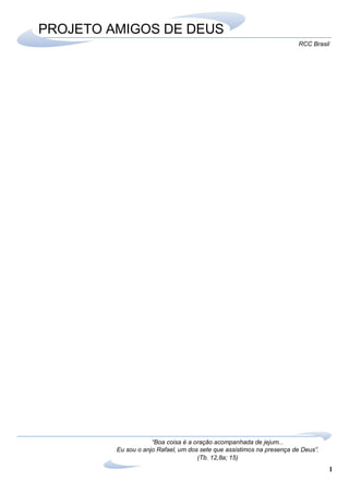 1
RCC Brasil
“Boa coisa é a oração acompanhada de jejum...
Eu sou o anjo Rafael, um dos sete que assistimos na presença de Deus”.
(Tb. 12,8a; 15)
PROJETO AMIGOS DE DEUS
 