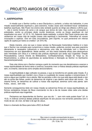 2
RCC Brasil
“Boa coisa é a oração acompanhada de jejum...
Eu sou o anjo Rafael, um dos sete que assistimos na presença de Deus”.
(Tb. 12,8a; 15)
PROJETO AMIGOS DE DEUS
1. JUSTIFICATIVA
A missão que o Senhor confiou a seus Discípulos e, portanto, a todos nós batizados, é uma
missão essencialmente espiritual e, para exercê-la, muitas vezes será inevitável travar verdadeiras
batalhas espirituais. São Paulo nos ensina esta verdade quando se dirige aos efésios e afirma que:
“... não é contra homens de carne e de sangue que temos de lutar, mas contra os principados e
potestades, contra os príncipes deste mundo tenebroso, contra as forças espirituais do mal
espalhadas nos ares.” (cf. Ef. 6, 12). Sabendo desta realidade, o próprio São Paulo orienta para não
vacilarmos em nossa vida de oração (nossa vida espiritual) e recomenda: “Intensificai as vossas
invocações e súplicas. Orai em toda circunstância, pelo Espírito, no qual perseverai em intensa
vigília de súplica por todos os cristãos”. (cf. Ef 6,18).
Desta maneira, uma vez que o nosso serviço na Renovação Carismática Católica é o meio
que o Senhor nos concede para cumprirmos a nossa missão, podemos concluir que para exercê-la
plenamente é necessário cultivarmos e retomarmos uma vida de intimidade com o Senhor e
crescermos em sua dependência. Neste sentido, um dos meios bastante eficaz para alcançarmos
esta intimidade com Deus é a vivência das praticas espirituais que serão aqui sugeridas: Oração
Pessoal(diária), Leitura Orante da Bíblia(diária), Confissão(mensal), Oração do Terço ou do
Rosário(diária), a prática do jejum(todas as sextas-feiras) e Adoração ao Senhor no Santíssimo
Sacramento(semanal).
Esta vida íntima com o Senhor começa a partir do momento que nos disciplinamos a exercer a
nossa espiritualidade de forma séria e contínua, buscando viver a mística dessas práticas espirituais
sem, no entanto, exerce-las como simples devocionalismo.
A espiritualidade é algo cultivado na pessoa, e que se transforma em paixão pela missão. É a
nossa espiritualidade que mantém viva a força e a qualidade de nossas opções e compromissos. É
como a água que mantém viva a planta. Não se percebe a olho vivo que esta água está desde a raiz
até na ponta das folhas, porém se deixarmos de irrigá-la o seu destino será secar até morrer... Da
mesma forma, se deixarmos de cultivar a nossa vida espiritual, seremos como esta planta: sem
frutos... secos... sem vida.
Somente conseguiremos êxito em nossa missão se estivermos firmes em nossa espiritualidade, se
formos verdadeiros Amigos de Deus vivenciando no dia a dia de nossas vidas cada uma destas
práticas espirituais aqui sugeridas.
Pecisamos ser dependentes do Senhor, que nos diz: “... sem mim nada podeis fazer” (cf. Jo
15,5). A vivência contínua destas práticas espirituais irá aos poucos nos tornando parecidos com o
modo de ser, de viver, de falar e de agir de Jesus.
Este é o chamado de Deus para toda a RCC do Brasil!
 
