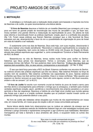 3
RCC Brasil
“Boa coisa é a oração acompanhada de jejum...
Eu sou o anjo Rafael, um dos sete que assistimos na presença de Deus”.
(Tb. 12,8a; 15)
PROJETO AMIGOS DE DEUS
2. MOTIVAÇÃO
A estratégia e a motivação para a realização deste projeto será baseada e inspirada nos livros
de Neemias e de Judite, os quais recomendamos uma leitura atenta.
* O livro de Neemias descreve a história de um israelita (Neemias) que conseguiu unir o seu
povo em torno do grande projeto de reconstrução dos muros de Jerusalém e que, ao fazer isso,
iniciou também uma grande reforma e restauração da espiritualidade do povo. Os pilares de toda
essa reforma e reconstrução foram as práticas espirituais: oração, jejum e a confissão dos pecados
(Ne 1,6). Foram essas práticas que fizeram Neemias conseguir que a mão favorável de Deus
estivesse com ele, alcançando-lhe o favor do rei e a possibilidade de organização do povo de Israel
em vista do trabalho a ser realizado.
E exatamente como nos dias de Neemias, Deus está hoje, com suas moções, direcionando à
RCC para realizar uma missão semelhante: “Reconstruir e restaurar espiritualmente os corações de
todos os seus integrantes, bem como de todos os 20.000 (vinte mil) Grupos de Oração do Brasil,
através das práticas espirituais aqui sugeridas” e, como conseqüência “Construir a Sede Permanente
da RCC do Brasil.
Baseando-nos na vida de Neemias, temos razões muito fortes para confiar no Senhor.
Sabemos que Deus jamais nos desamparará. Temos a convicção, como Neemias, que as
promessas divinas não falham. Por isso podemos dizer como Neemias: “O Deus dos céus fará que
sejamos bem-sucedidos. Nós, os seus servos, começaremos a reconstrução... (cf. Ne. 2, 20a)
É isso que dará força para toda a RCC do Brasil. Estamos confiantes nos recursos do Senhor,
na vivência sincera das práticas espirituais que Ele nos deixou. Não estamos firmados na força de
cavalos nem de cavaleiros. Não estamos confiantes nas capacidades do povo. Apenas estamos
confiantes que Deus nos fará sermos bem-sucedidos. Essa é a nossa confiança: “Mas aqueles que
esperam no Senhor renovam as suas forças. Voam alto como águias; correm e não ficam exaustos,
andam e não se cansam”. (cf. Is 40.31)
* O livro de Judite foi escrito num momento crucial da história do povo de Israel e serviu para
dar-lhes ânimo e encorajamento para enfrentar o inimigo que os ameaçava, e também para mostrar
verdades espirituais (oração, jejum, penitência e reconhecimento dos próprios pecados) a um povo
oprimido e lhes dar esperança. Descreve a história de uma frágil viúva (Judite) que munida apenas
das forças que o jejum e a oração conferem àqueles que os praticam resolve investir contra um
poderoso inimigo que pretendia destruir o seu povo.
No livro de Judite são relatadas várias situações que muitos de nós experimentamos em nossa
vida, em nossa família, em nosso grupo de oração e até em nossa comunidade paroquial.
Numa leitura atenta deste livro observaremos que os Judeus ao saberem da ameaça que se
aproximava com o poderoso exército de Holofernes trataram logo em criar estratégias humanas para
enfrentar o perigo eminente e rapidamente começaram a agir conforme suas habilidades. Mandaram
mensageiros por toda a Samaria e seus arredores até Jericó, e ocuparam todos os cumes dos
montes.
 