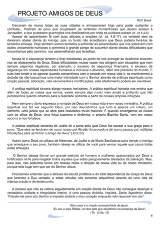4
RCC Brasil
“Boa coisa é a oração acompanhada de jejum...
Eu sou o anjo Rafael, um dos sete que assistimos na presença de Deus”.
(Tb. 12,8a; 15)
PROJETO AMIGOS DE DEUS
Cercaram de muros todas as suas cidades e armazenaram trigo para poder sustentar o
combate... Pediram ao povo que ocupassem as vertentes montanhosas que davam acesso à
Jerusalém, e que pusessem guarnições nos desfiladeiros por onde se pudesse passar.(cf. Jd 4,4-6).
Apesar de aparentarem fé com suas atitudes e orações (cf. Jd. 4,8-17), na verdade eles se
deixaram abater diante do inimigo, pois no fundo não acreditaram que Deus poderia livrá-los de
tamanha ameaça. Hoje também somos tentados a enfrentar as adversidades que nos sobrevém com
ações unicamente humanas e corremos o grande perigo de sucumbir diante destas dificuldades que
encontramos pelo caminho, nos assemelhando aos Israelitas.
Nossa fé e esperança tendem a ficar debilitadas ao ponto de nos entregar ao desânimo levando-
nos ao afastamento de Deus. Estas dificuldades muitas vezes nos atingem com situações que nem
sempre julgamos negativas, por exemplo, o excesso de segurança financeira, o excesso de
segurança em nossas capacidades humanas e inclusive o ativismo, além dos prazeres do mundo. E
tudo isso tende a se agravar quando consentimos com o pecado em nossa vida e, se mantivermos a
decisão de não buscarmos uma maior intimidade com o Senhor através de práticas espirituais como
oração pessoal, adoração, vida sacramental e mortificações, este afastamento poderá ser inevitável.
A prática espiritual sincera alarga nossos horizontes. A prática espiritual honesta nos ensina que
além de todas as coisas que vemos, existe sempre algo muito mais amplo e profundo que não
percebemos quando olhamos para a realidade somente a partir de nossas próprias intuições.
Nem sempre o óbvio expressa a vontade de Deus em nossa vida e em nosso ministério. A prática
espiritual nos faz ver segundo Deus, por isso descobrimos que tudo é apenas um roteiro, um
caminho, uma janela que se abre para realidades muito maiores. E quando enxergamos as coisas
com os olhos de Deus, uma força suprema e dinâmica, o próprio Espírito Santo, vem em nosso
socorro e nos fortalece.
A prática espiritual concreta de Judite foi a porta pela qual Deus fez passar a sua graça para o
povo: “Que eles se lembrem de como nosso pai Abraão foi provado e de como passou por múltiplas
tribulações para se tornar o amigo de Deus” (Jd 8,22).
Assim como Deus se utilizou de Neemias, de Judite e de Maria Santíssima para vencer o inimigo
que ameaçava o seu povo, também deseja se utilizar de você para vencer aquele que causa todas
estas ameaças.
O Senhor deseja formar um grande exército de homens e mulheres apaixonados por Deus e
fortificados na fé para resgatar todos aqueles que estão perigosamente afastados da Salvação. Mas,
para isso, não podemos tomar em nossas mãos a direção da nossa vida ou do nosso ministério,
porque este lugar tem que ser do Senhor Jesus.
Precisamos entender que é através da escuta profética e da total dependência da Graça de Deus
que faremos a Sua vontade, e estas virtudes nós somente adquirimos através de uma vida de
intensa oração e de testemunho.
A pessoa que não se coloca seguidamente em oração diante de Deus não consegue alcançar a
verdadeira unidade e integridade interior, é uma pessoa dividida, inquieta. Santo Agostinho disse:
“Fizeste-me para vós Senhor e inquieto andará o meu coração enquanto não repousar em vós”.
 