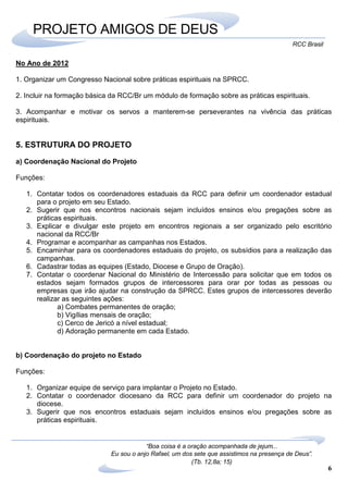 6
RCC Brasil
“Boa coisa é a oração acompanhada de jejum...
Eu sou o anjo Rafael, um dos sete que assistimos na presença de Deus”.
(Tb. 12,8a; 15)
PROJETO AMIGOS DE DEUS
No Ano de 2012
1. Organizar um Congresso Nacional sobre práticas espirituais na SPRCC.
2. Incluir na formação básica da RCC/Br um módulo de formação sobre as práticas espirituais.
3. Acompanhar e motivar os servos a manterem-se perseverantes na vivência das práticas
espirituais.
5. ESTRUTURA DO PROJETO
a) Coordenação Nacional do Projeto
Funções:
1. Contatar todos os coordenadores estaduais da RCC para definir um coordenador estadual
para o projeto em seu Estado.
2. Sugerir que nos encontros nacionais sejam incluídos ensinos e/ou pregações sobre as
práticas espirituais.
3. Explicar e divulgar este projeto em encontros regionais a ser organizado pelo escritório
nacional da RCC/Br
4. Programar e acompanhar as campanhas nos Estados.
5. Encaminhar para os coordenadores estaduais do projeto, os subsídios para a realização das
campanhas.
6. Cadastrar todas as equipes (Estado, Diocese e Grupo de Oração).
7. Contatar o coordenar Nacional do Ministério de Intercessão para solicitar que em todos os
estados sejam formados grupos de intercessores para orar por todas as pessoas ou
empresas que irão ajudar na construção da SPRCC. Estes grupos de intercessores deverão
realizar as seguintes ações:
a) Combates permanentes de oração;
b) Vigílias mensais de oração;
c) Cerco de Jericó a nível estadual;
d) Adoração permanente em cada Estado.
b) Coordenação do projeto no Estado
Funções:
1. Organizar equipe de serviço para implantar o Projeto no Estado.
2. Contatar o coordenador diocesano da RCC para definir um coordenador do projeto na
diocese.
3. Sugerir que nos encontros estaduais sejam incluídos ensinos e/ou pregações sobre as
práticas espirituais.
 