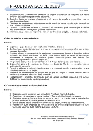 7
RCC Brasil
“Boa coisa é a oração acompanhada de jejum...
Eu sou o anjo Rafael, um dos sete que assistimos na presença de Deus”.
(Tb. 12,8a; 15)
PROJETO AMIGOS DE DEUS
4. Encaminhar para o coordenador diocesano do projeto, os subsídios da campanha que foram
enviados pela coordenação nacional do projeto.
5. Cadastrar todas as equipes diocesanas e de grupo de oração e encaminhar para a
coordenação nacional.
6. Pastorear as coordenações diocesanas e enviar relatórios para a coordenação nacional no
final de cada campanha.
7. Contatar o coordenador estadual do ministério de intercessão para certificar que o mesmo
está empenhado na formação do grupo de intercessão.
8. Informar a equipe nacional do projeto o número de Grupos de Oração por diocese no Estado.
c) Coordenação do projeto na Diocese
Funções:
1 Organizar equipe de serviço para implantar o Projeto na Diocese.
2 Contatar todos os coordenadores de grupo de oração para definir um responsável pelo projeto
no grupo de oração.
3 Antes de iniciar a primeira campanha na diocese, o coordenador diocesano do projeto poderá
organizar em âmbito diocesano um S.V.E. para motivar todos os servos e para lançar
oficialmente a campanha na diocese. (Neste seminário poderá ser incluído um
ensino/pregação sobre as práticas espirituais).
4 Programar e acompanhar as campanhas em cada Grupo de Oração de sua diocese.
5 Encaminhar para o Coordenador do Projeto no Grupo de Oração os subsídios para a
realização da campanha.
6 Cadastrar todos os coordenadores do projeto nos grupos de oração, e encaminhar para a
coordenação Estadual do projeto.
7 Pastorear as coordenações do projeto nos grupos de oração e enviar relatório para a
coordenação estadual ao final de cada campanha.
8 Realizar em 2011 encontros de formação sobre as práticas espirituais utilizando o livro “Amigo
de Deus” ou outro material que julgar oportuno.
d) Coordenação do projeto no Grupo de Oração
Funções:
1 Organizar equipe de serviço para implantar o Projeto no Grupo de Oração.
2 Organizar a campanha no grupo de oração conforme subsídio de cada campanha.
3 Pastorear, acompanhar e motivar os servos no grupo de oração, para a vivência das
práticas espirituais durante o período de cada campanha.
4 Enviar relatório para a coordenação diocesana do projeto, no final de cada campanha.
5 Realizar em 2011 encontros de formação sobre as práticas espirituais utilizando o livro
“Amigo de Deus” ou outro material que julgar oportuno.
 