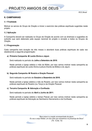 8
RCC Brasil
“Boa coisa é a oração acompanhada de jejum...
Eu sou o anjo Rafael, um dos sete que assistimos na presença de Deus”.
(Tb. 12,8a; 15)
PROJETO AMIGOS DE DEUS
6. CAMPANHAS
6.1 Finalidade
Motivar os servos do Grupo de Oração a iniciar o exercício das práticas espirituais sugeridas neste
projeto.
6.2 Aplicação
A Campanha deverá ser realizada no Grupo de Oração de acordo com as diretrizes e sugestões do
subsídio que será elaborado pela equipe nacional do projeto e enviado a todos os Grupos de
Oração.
6.3 Programação
Cada campanha terá duração de três meses e abordará duas práticas espirituais de cada vez
obedecendo a seguinte programação:
a) Primeira Campanha Lectio Divina e Jejum
Será realizada no período de Julho a Setembro de 2010.
Neste período a Igreja celebra o mês da Bíblia, por isso vamos motivar nesta campanha as
práticas espirituais da Lectio Divina (Leitura Orante da Bíblia) e do Jejum.
b) Segunda Campanha Rosário e Oração Pessoal
Será realizada no período de Outubro a Dezembro de 2010.
Neste período a Igreja celebra o mês do Rosário, por isso vamos motivar nesta campanha as
práticas espirituais do Rosário (ou Terço) e da Oração Pessoal.
c) Terceira Campanha Adoração e Confissão
Será realizada no período de Abril a Junho de 2011.
Neste período a Igreja celebra o tempo Pascal, por isso vamos motivar nesta campanha as
práticas espirituais da Adoração ao Santíssimo Sacramento e da Confissão.
 