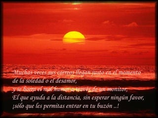 Muchas veces sus correos llegan justo en el momento de la soledad o el desamor,  y se borra el mal humor a través de un monitor,  El que ayuda a la distancia, sin esperar ningún favor,  ¡sólo que les permitas entrar en tu buzón ..! 
