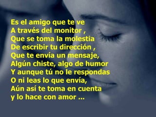 Es el amigo que te ve A través del monitor , Que se toma la molestia De escribir tu dirección , Que te envía un mensaje, Algún chiste, algo de humor Y aunque tú no le respondas O ni leas lo que envía, Aún así te toma en cuenta y lo hace con amor ... 