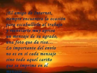 ¡El amigo de Internet,  siempre encuentra la ocasión para escabullirle al trabajo  y reenviarte muy aprisa un mensaje de su agrado,  una foto que da risa… Lo importante del envío  no es en sí cada mensaje sino todo aquel cariño  que se imprime en el mensaje ...  