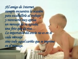 ¡El amigo de Internet,  siempre encuentra la ocasión para escabullirle al trabajo  y reenviarte muy aprisa un mensaje de su agrado,  una foto que da risa… Lo importante del envío no es en sí cada mensaje sino todo aquel cariño que se imprime en el mensaje.  