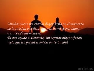 Muchas veces sus correos llegan justo en el momento de la soledad o el desamor, y se borra el mal humor a través de un monitor,  El que ayuda a distancia, sin esperar ningún favor,  ¡sólo que les permitas entrar en tu buzón! 