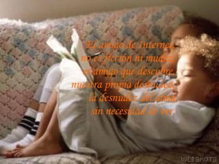 El amigo de Internet,  no es ficción ni mudez,  es amigo que descubre,  nuestra propia desnudez,  la desnudez del alma  sin necesidad de ver.  