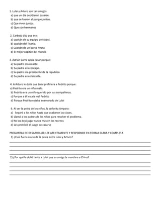 1. Lulai y Arturo son tan amigos:
a) que un día decidieron casarse.
b) que se fueron al parque juntos.
c) Que viven juntos.
d) Que son hermanos
2. Carbajo dijo que era:
a) capitán de su equipo de fútbol.
b) capitán del Titanic.
c) Capitán de un barco Pirata
d) El mejor capitán del mundo
3. Adrián Carro sabía casar porque:
a) Su padre era alcalde.
b) Su padre era concejal.
c) Su padre era presidente de la republica
d) Su padre era el alcalde.
4. A Arturo le dolía que Lulai prefiriera a Pedrito porque:
a) Pedrito era un niño malo.
b) Pedrito era un niño querido por sus compañeros.
c) Porque a él le caía mal Pedrito
d) Porque Pedrito estaba enamorado de Lulai
6. Al ver la pelea de los niños, la señorita Amparo:
a) Separó a los niños hasta que acabaron las clases.
b) Llamó a los padres de los niños para resolver el problema.
c) No los dejó jugar nunca más en los recreos
d) Les prohibió el juego de casarse
PREGUNTAS DE DESARROLLO: LEE ATENTAMENTE Y RESPODNDE EN FORMA CLARA Y COMPLETA
1) ¿Cuál fue la causa de la pelea entre Lulai y Arturo?
__________________________________________________________________________________________________
__________________________________________________________________________________________________
__________________________________________________________________________________________________
__________________________________________________________________________________________________
2) ¿Por qué le dolió tanto a Lulai que su amigo la mandara a China?
__________________________________________________________________________________________________
__________________________________________________________________________________________________
__________________________________________________________________________________________________
__________________________________________________________________________________________________
 