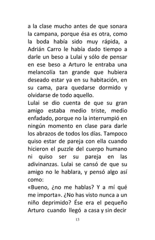 13
a la clase mucho antes de que sonara
la campana, porque ésa es otra, como
la boda había sido muy rápida, a
Adrián Carro le había dado tiempo a
darle un beso a Lulai y sólo de pensar
en ese beso a Arturo le entraba una
melancolía tan grande que hubiera
deseado estar ya en su habitación, en
su cama, para quedarse dormido y
olvidarse de todo aquello.
Lulai se dio cuenta de que su gran
amigo estaba medio triste, medio
enfadado, porque no la interrumpió en
ningún momento en clase para darle
los abrazos de todos los días. Tampoco
quiso estar de pareja con ella cuando
hicieron el puzzle del cuerpo humano
ni quiso ser su pareja en las
adivinanzas. Lulai se cansó de que su
amigo no le hablara, y pensó algo así
como:
«Bueno, ¿no me hablas? Y a mí qué
me importa». ¿No has visto nunca a un
niño deprimido? Ése era el pequeño
Arturo cuando llegó a casa y sin decir
 