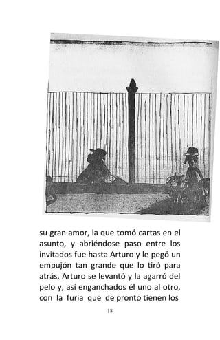 18
su gran amor, la que tomó cartas en el
asunto, y abriéndose paso entre los
invitados fue hasta Arturo y le pegó un
empujón tan grande que lo tiró para
atrás. Arturo se levantó y la agarró del
pelo y, así enganchados él uno al otro,
con la furia que de pronto tienen los
 