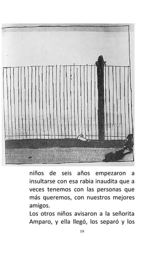 19
niños de seis años empezaron a
insultarse con esa rabia inaudita que a
veces tenemos con las personas que
más queremos, con nuestros mejores
amigos.
Los otros niños avisaron a la señorita
Amparo, y ella llegó, los separó y los
 
