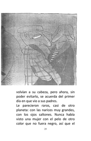 25
volvían a su cabeza, pero ahora, sin
poder evitarlo, se acuerda del primer
día en que vio a sus padres.
Le parecieron raros, casi de otro
planeta: con las narices muy grandes,
con los ojos saltones. Nunca había
visto una mujer con el pelo de otro
color que no fuera negro, así que el
 