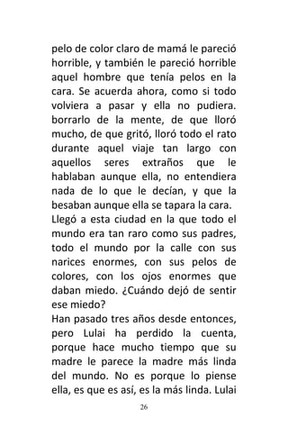 26
pelo de color claro de mamá le pareció
horrible, y también le pareció horrible
aquel hombre que tenía pelos en la
cara. Se acuerda ahora, como si todo
volviera a pasar y ella no pudiera.
borrarlo de la mente, de que lloró
mucho, de que gritó, lloró todo el rato
durante aquel viaje tan largo con
aquellos seres extraños que le
hablaban aunque ella, no entendiera
nada de lo que le decían, y que la
besaban aunque ella se tapara la cara.
Llegó a esta ciudad en la que todo el
mundo era tan raro como sus padres,
todo el mundo por la calle con sus
narices enormes, con sus pelos de
colores, con los ojos enormes que
daban miedo. ¿Cuándo dejó de sentir
ese miedo?
Han pasado tres años desde entonces,
pero Lulai ha perdido la cuenta,
porque hace mucho tiempo que su
madre le parece la madre más linda
del mundo. No es porque lo piense
ella, es que es así, es la más linda. Lulai
 