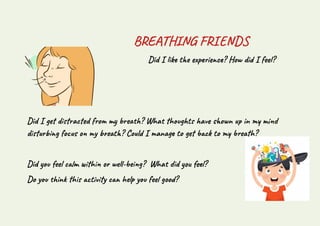 BREATHING FRIENDS
Did I like the experience? How did I feel?
Did I get distracted from my breath? What thoughts have shown up in my mind
disturbing focus on my breath? Could I manage to get back to my breath?
Did you feel calm within or well-being? What did you feel?
Do you think this activity can help you feel good?
 