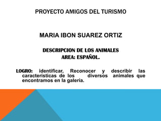 PROYECTO AMIGOS DEL TURISMO

MARIA IBON SUAREZ ORTIZ
DESCRIPCION DE LOS ANIMALES
AREA: ESPAÑOL.
LOGRO: identificar, Reconocer y describir las
características de los
diversos animales que
encontramos en la galería.

 