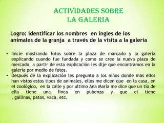 ACTIVIDADES SOBRE
LA GALERIA
Logro: identificar los nombres en ingles de los
animales de la granja a través de la visita a la galería
• Inicie mostrando fotos sobre la plaza de marcado y la galería
explicando cuando fue fundada y como se creo la nueva plaza de
mercado, a partir de esta explicación les dije que encontramos en la
galería por medio de fotos.
• Después de la explicación les pregunto a los niños donde mas ellos
han vistos estos tipos de animales, ellos me dicen que en la casa, en
el zoológico, en la calle y por ultimo Ana María me dice que un tío de
ella
tiene
una
finca
en
pubenza
y
que
el
tiene
, gallinas, patos, vaca, etc.

 