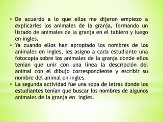 • De acuerdo a lo que ellos me dijeron empiezo a
explicarles los animales de la granja, formando un
listado de animales de la granja en el tablero y luego
en ingles.
• Ya cuando ellos han apropiado los nombres de los
animales en ingles, les asigno a cada estudiante una
fotocopia sobre los animales de la granja donde ellos
tenían que unir con una línea la descripción del
animal con el dibujo correspondiente y escribir su
nombre del animal en ingles.
• La segunda actividad fue una sopa de letras donde los
estudiantes tenían que buscar los nombres de algunos
animales de la granja en ingles.

 