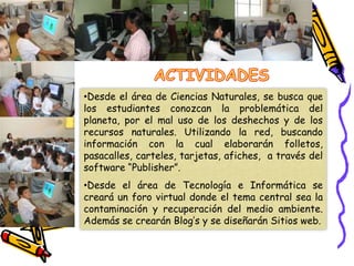 Aplicar los conocimientos aprendidos sobre el manejo adecuado de los recursos naturales en la vida cotidiana. OBJETIVOSOBJETIVOS ESPECIFICOSIncorporar las Tic’s en el proceso de enseñanza aprendizaje y cuidado de la conservación del medio ambiente. 